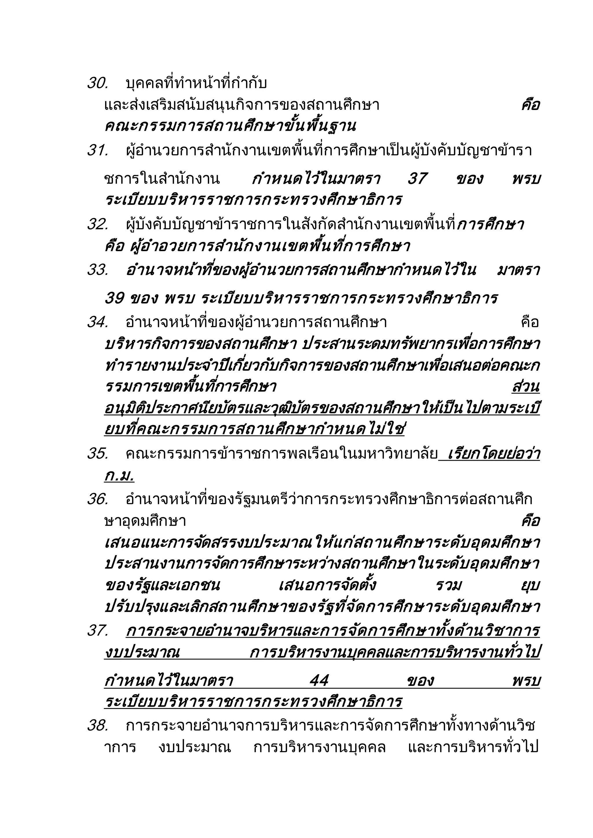 30. บุคคลที่ทาหน้าที่กากับ
และส่งเสริมสนับสนุนกิจการของสถานศึกษา คือ
คณะกรรมการสถานศึกษาขั้นพื้นฐาน
31. ผู้อานวยการสานักงานเขตพื้นที่การศึกษาเป็นผู้บังคับบัญชาข้ารา
ชการในสานักงาน กาหนดไว้ในมาตรา 37 ของ พรบ
ระเบียบบริหารราชการกระทรวงศึกษาธิการ
32. ผู้บังคับบัญชาข้าราชการในสังกัดสานักงานเขตพื้นที่การศึกษา
คือ ผู้อาอวยการสานักงานเขตพื้นที่การศึกษา
33. อานาจหน้าที่ของผู้อานวยการสถานศึกษากาหนดไว้ใน มาตรา
39 ของ พรบ ระเบียบบริหารราชการกระทรวงศึกษาธิการ
34. อานาจหน้าที่ของผู้อานวยการสถานศึกษา คือ
บริหารกิจการของสถานศึกษา ประสานระดมทรัพยากรเพื่อการศึกษา
ทารายงานประจาปีเกี่ยวกับกิจการของสถานศึกษาเพื่อเสนอต่อคณะก
รรมการเขตพื้นที่การศึกษา ส่วน
อนุมิติประกาศนียบัตรและวุฒิบัตรของสถานศึกษาให้เป็นไปตามระเบี
ยบที่คณะกรรมการสถานศึกษากาหนดไม่ใช่
35. คณะกรรมการข้าราชการพลเรือนในมหาวิทยาลัย เรียกโดยย่อว่า
ก.ม.
36. อานาจหน้าที่ของรัฐมนตรีว่าการกระทรวงศึกษาธิการต่อสถานศึก
ษาอุดมศึกษา คือ
เสนอแนะการจัดสรรงบประมาณให้แก่สถานศึกษาระดับอุดมศึกษา
ประสานงานการจัดการศึกษาระหว่างสถานศึกษาในระดับอุดมศึกษา
ของรัฐและเอกชน เสนอการจัดตั้ง รวม ยุบ
ปรับปรุงและเลิกสถานศึกษาของรัฐที่จัดการศึกษาระดับอุดมศึกษา
37. การกระจายอานาจบริหารและการจัดการศึกษาทั้งด้านวิชาการ
งบประมาณ การบริหารงานบุคคลและการบริหารงานทั่วไป
กาหนดไว้ในมาตรา 44 ของ พรบ
ระเบียบบริหารราชการกระทรวงศึกษาธิการ
38. การกระจายอานาจการบริหารและการจัดการศึกษาทั้งทางด้านวิช
าการ งบประมาณ การบริหารงานบุคคล และการบริหารทั่วไป
 