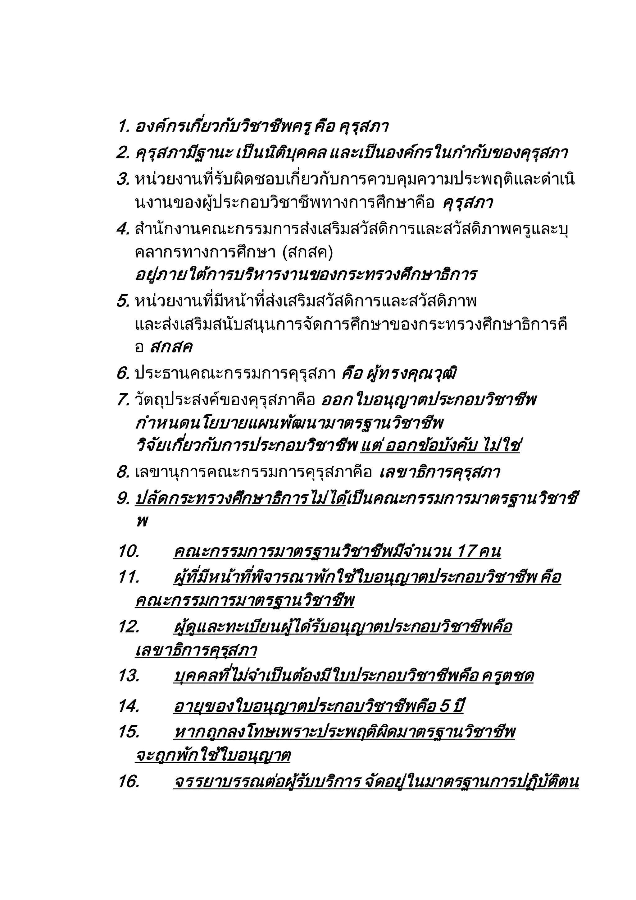 1. องค์กรเกี่ยวกับวิชาชีพครูคือ คุรุสภา
2. คุรุสภามีฐานะ เป็นนิติบุคคล และเป็นองค์กรในกากับของคุรุสภา
3. หน่วยงานที่รับผิดชอบเกี่ยวกับการควบคุมความประพฤติและดาเนิ
นงานของผู้ประกอบวิชาชีพทางการศึกษาคือ คุรุสภา
4. สานักงานคณะกรรมการส่งเสริมสวัสดิการและสวัสดิภาพครูและบุ
คลากรทางการศึกษา (สกสค)
อยู่ภายใต้การบริหารงานของกระทรวงศึกษาธิการ
5. หน่วยงานที่มีหน้าที่ส่งเสริมสวัสดิการและสวัสดิภาพ
และส่งเสริมสนับสนุนการจัดการศึกษาของกระทรวงศึกษาธิการคื
อ สกสค
6. ประธานคณะกรรมการคุรุสภา คือ ผู้ทรงคุณวุฒิ
7. วัตถุประสงค์ของคุรุสภาคือ ออกใบอนุญาตประกอบวิชาชีพ
กาหนดนโยบายแผนพัฒนามาตรฐานวิชาชีพ
วิจัยเกี่ยวกับการประกอบวิชาชีพ แต่ ออกข้อบังคับ ไม่ใช่
8. เลขานุการคณะกรรมการคุรุสภาคือ เลขาธิการคุรุสภา
9. ปลัดกระทรวงศึกษาธิการไม่ได้เป็นคณะกรรมการมาตรฐานวิชาชี
พ
10. คณะกรรมการมาตรฐานวิชาชีพมีจานวน 17 คน
11. ผู้ที่มีหน้าที่พิจารณาพักใช้ใบอนุญาตประกอบวิชาชีพ คือ
คณะกรรมการมาตรฐานวิชาชีพ
12. ผู้ดูและทะเบียนผู้ได้รับอนุญาตประกอบวิชาชีพคือ
เลขาธิการคุรุสภา
13. บุคคลที่ไม่จาเป็นต้องมีใบประกอบวิชาชีพคือ ครูตชด
14. อายุของใบอนุญาตประกอบวิชาชีพคือ 5 ปี
15. หากถูกลงโทษเพราะประพฤติผิดมาตรฐานวิชาชีพ
จะถูกพักใช้ใบอนุญาต
16. จรรยาบรรณต่อผู้รับบริการ จัดอยู่ในมาตรฐานการปฏิบัติตน
 