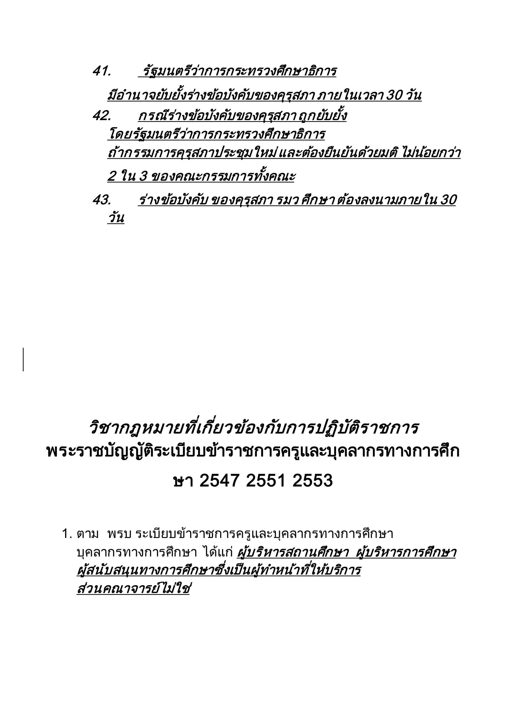 41. รัฐมนตรีว่าการกระทรวงศึกษาธิการ
มีอานาจยับยั้งร่างข้อบังคับของคุรุสภา ภายในเวลา 30 วัน
42. กรณีร่างข้อบังคับของคุรุสภา ถูกยับยั้ง
โดยรัฐมนตรีว่าการกระทรวงศึกษาธิการ
ถ้ากรรมการคุรุสภาประชุมใหม่และต้องยืนยันด้วยมติไม่น้อยกว่า
2 ใน 3 ของคณะกรรมการทั้งคณะ
43. ร่างข้อบังคับ ของคุรุสภา รมว ศึกษา ต้องลงนามภายใน 30
วัน
วิชากฎหมายที่เกี่ยวข้องกับการปฏิบัติราชการ
พระราชบัญญัติระเบียบข้าราชการครูและบุคลากรทางการศึก
ษา 2547 2551 2553
1. ตาม พรบ ระเบียบข้าราชการครูและบุคลากรทางการศึกษา
บุคลากรทางการศึกษา ได้แก่ ผู้บริหารสถานศึกษา ผู้บริหารการศึกษา
ผู้สนับสนุนทางการศึกษาซึ่งเป็นผู้ทาหน้าที่ให้บริการ
ส่วนคณาจารย์ไม่ใช่
 