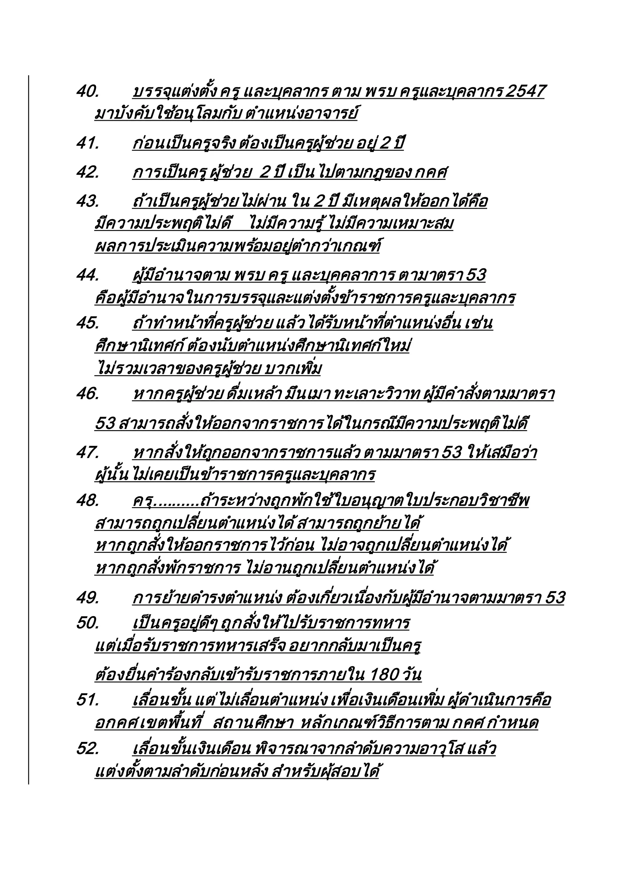 40. บรรจุแต่งตั้ง ครู และบุคลากร ตาม พรบ ครูและบุคลากร 2547
มาบังคับใช้อนุโลมกับ ตาแหน่งอาจารย์
41. ก่อนเป็นครูจริง ต้องเป็นครูผู้ช่วย อยู่ 2 ปี
42. การเป็นครูผู้ช่วย 2 ปี เป็นไปตามกฎของ กคศ
43. ถ้าเป็นครูผู้ช่วยไม่ผ่าน ใน 2 ปี มีเหตุผลให้ออกได้คือ
มีความประพฤติไม่ดี ไม่มีความรู้ไม่มีความเหมาะสม
ผลการประเมินความพร้อมอยู่ตากว่าเกณฑ์
44. ผู้มีอานาจตาม พรบ ครู และบุคคลาการ ตามาตรา 53
คือผู้มีอานาจในการบรรจุและแต่งตั้งข้าราชการครูและบุคลากร
45. ถ้าทาหน้าที่ครูผู้ช่วย แล้วได้รับหน้าที่ตาแหน่งอื่น เช่น
ศึกษานิเทศก์ต้องนับตาแหน่งศึกษานิเทศก์ใหม่
ไม่รวมเวลาของครูผู้ช่วย บวกเพิ่ม
46. หากครูผู้ช่วย ดื่มเหล้า มึนเมา ทะเลาะวิวาท ผู้มีคาสั่งตามมาตรา
53 สามารถสั่งให้ออกจากราชการได้ในกรณีมีความประพฤติไม่ดี
47. หากสั่งให้ถูกออกจากราชการแล้ว ตามมาตรา 53 ให้เสมือว่า
ผู้นั้นไม่เคยเป็นข้าราชการครูและบุคลากร
48. ครุ..........ถ้าระหว่างถูกพักใช้ใบอนุญาตใบประกอบวิชาชีพ
สามารถถูกเปลี่ยนตาแหน่งได้สามารถถูกย้ายได้
หากถูกสั่งให้ออกราชการไว้ก่อน ไม่อาจถูกเปลี่ยนตาแหน่งได้
หากถูกสั่งพักราชการ ไม่อานถูกเปลี่ยนตาแหน่งได้
49. การย้ายดารงตาแหน่ง ต้องเกี่ยวเนื่องกับผู้มีอานาจตามมาตรา 53
50. เป็นครูอยู่ดีๆ ถูกสั่งให้ไปรับราชการทหาร
แต่เมื่อรับราชการทหารเสร็จ อยากกลับมาเป็นครู
ต้องยื่นคาร้องกลับเข้ารับราชการภายใน 180 วัน
51. เลื่อนขั้น แต่ไม่เลื่อนตาแหน่ง เพื่อเงินเดือนเพิ่ม ผู้ดาเนินการคือ
อกคศ เขตพื้นที่ สถานศึกษา หลักเกณฑ์วิธีการตาม กคศ กาหนด
52. เลื่อนขั้นเงินเดือน พิจารณาจากลาดับความอาวุโส แล้ว
แต่งตั้งตามลาดับก่อนหลัง สาหรับผุ้สอบได้
 