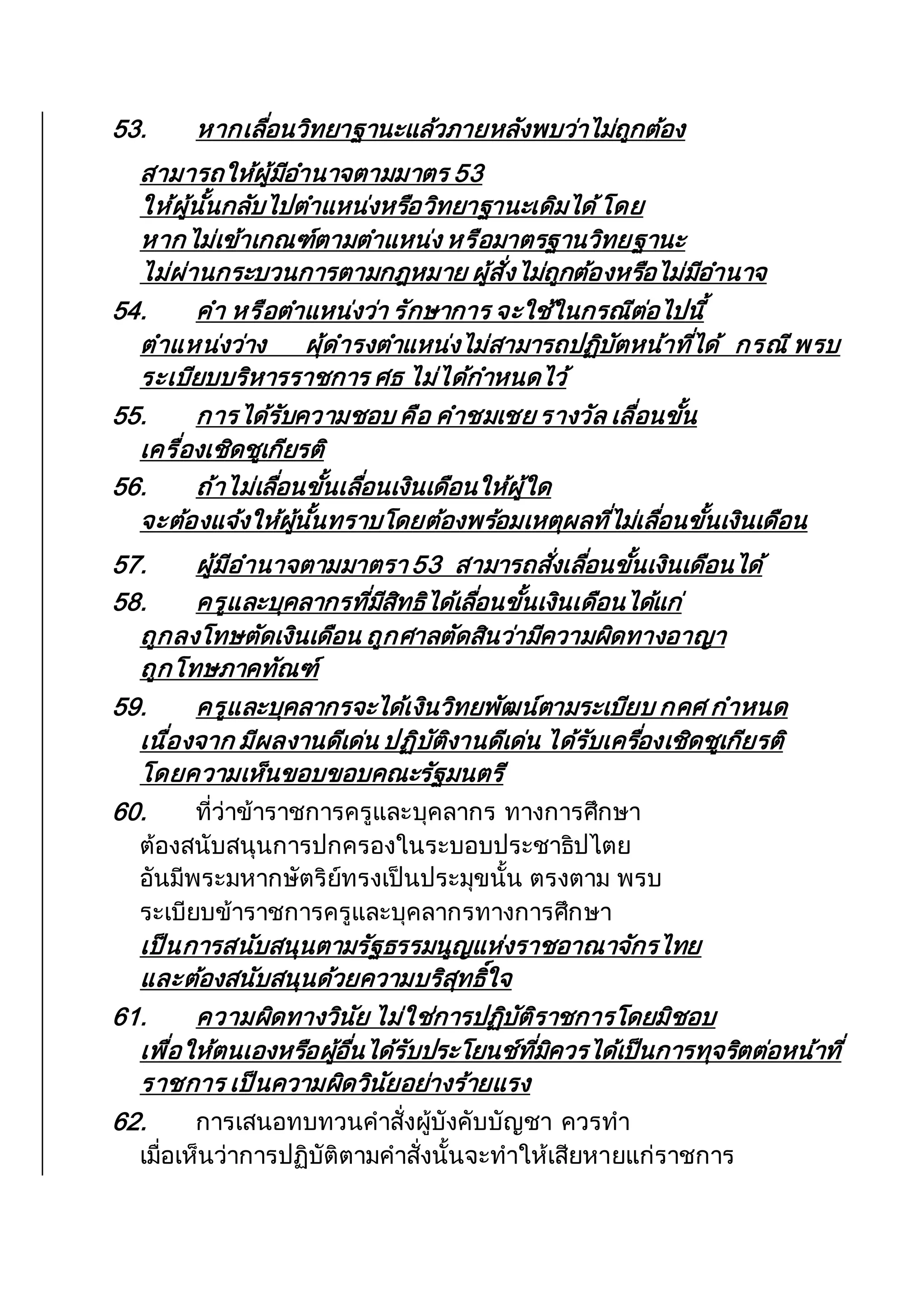 53. หากเลื่อนวิทยาฐานะแล้วภายหลังพบว่าไม่ถูกต้อง
สามารถให้ผู้มีอานาจตามมาตร 53
ให้ผู้นั้นกลับไปตาแหน่งหรือวิทยาฐานะเดิมได้โดย
หากไม่เข้าเกณฑ์ตามตาแหน่ง หรือมาตรฐานวิทยฐานะ
ไม่ผ่านกระบวนการตามกฎหมาย ผู้สั่งไม่ถูกต้องหรือไม่มีอานาจ
54. คา หรือตาแหน่งว่า รักษาการ จะใช้ในกรณีต่อไปนี้
ตาแหน่งว่าง ผุ้ดารงตาแหน่งไม่สามารถปฏิบัตหน้าที่ได้ กรณี พรบ
ระเบียบบริหารราชการ ศธ ไม่ได้กาหนดไว้
55. การได้รับความชอบ คือ คาชมเชย รางวัล เลื่อนขั้น
เครื่องเชิดชูเกียรติ
56. ถ้าไม่เลื่อนขั้นเลื่อนเงินเดือนให้ผู้ใด
จะต้องแจ้งให้ผู้นั้นทราบโดยต้องพร้อมเหตุผลที่ไม่เลื่อนขั้นเงินเดือน
57. ผู้มีอานาจตามมาตรา 53 สามารถสั่งเลื่อนขั้นเงินเดือนได้
58. ครูและบุคลากรที่มีสิทธิได้เลื่อนขั้นเงินเดือนได้แก่
ถูกลงโทษตัดเงินเดือน ถูกศาลตัดสินว่ามีความผิดทางอาญา
ถูกโทษภาคทัณฑ์
59. ครูและบุคลากรจะได้เงินวิทยพัฒน์ตามระเบียบ กคศ กาหนด
เนื่องจาก มีผลงานดีเด่น ปฏิบัติงานดีเด่น ได้รับเครื่องเชิดชูเกียรติ
โดยความเห็นขอบขอบคณะรัฐมนตรี
60. ที่ว่าข้าราชการครูและบุคลากร ทางการศึกษา
ต้องสนับสนุนการปกครองในระบอบประชาธิปไตย
อันมีพระมหากษัตริย์ทรงเป็นประมุขนั้น ตรงตาม พรบ
ระเบียบข้าราชการครูและบุคลากรทางการศึกษา
เป็นการสนับสนุนตามรัฐธรรมนูญแห่งราชอาณาจักรไทย
และต้องสนับสนุนด้วยความบริสุทธิ์ใจ
61. ความผิดทางวินัย ไม่ใช่การปฏิบัติราชการโดยมิชอบ
เพื่อให้ตนเองหรือผู้อื่นได้รับประโยนช์ที่มิควรได้เป็นการทุจริตต่อหน้าที่
ราชการ เป็นความผิดวินัยอย่างร้ายแรง
62. การเสนอทบทวนคาสั่งผู้บังคับบัญชา ควรทา
เมื่อเห็นว่าการปฏิบัติตามคาสั่งนั้นจะทาให้เสียหายแก่ราชการ
 