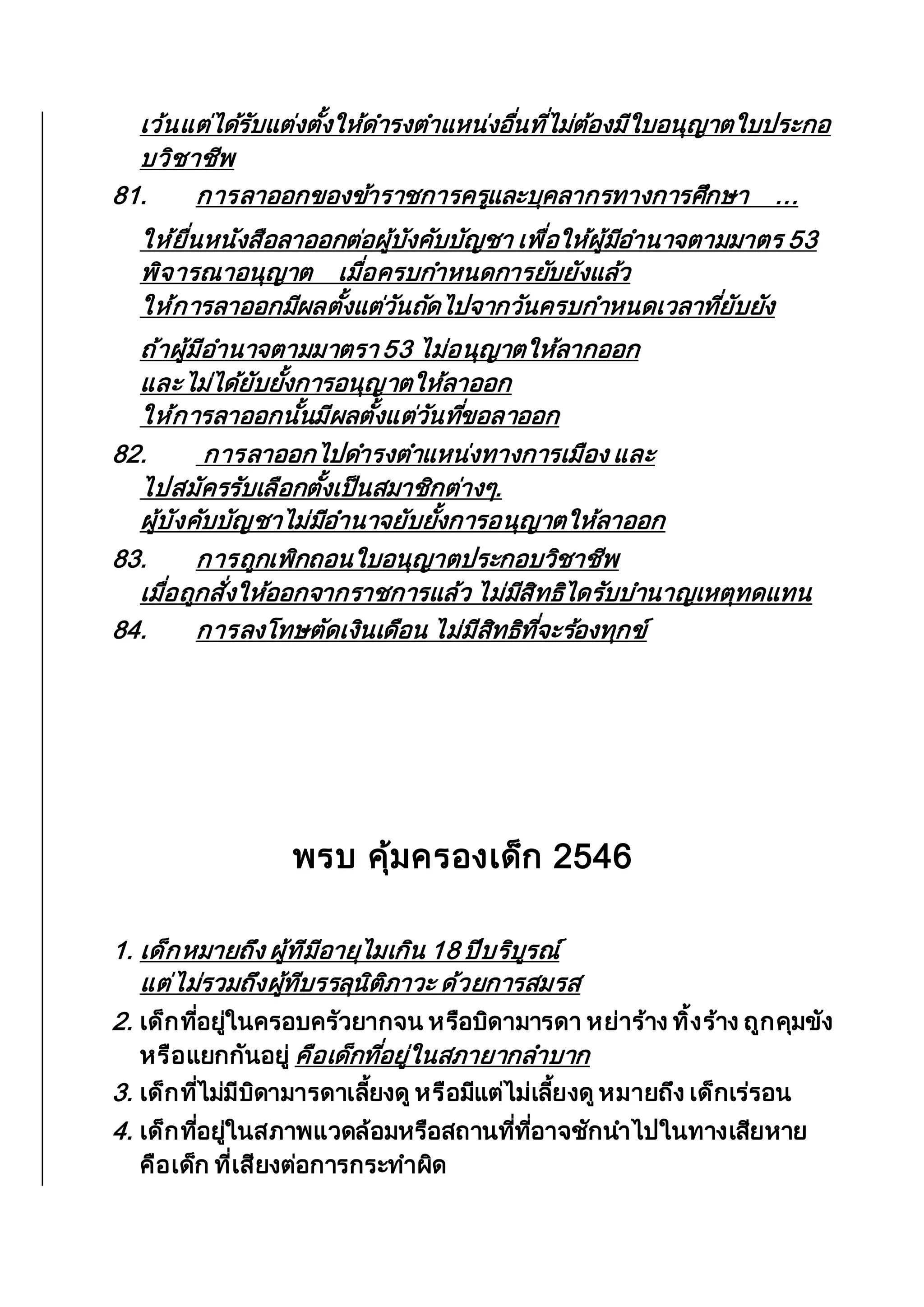 เว้นแต่ได้รับแต่งตั้งให้ดารงตาแหน่งอื่นที่ไม่ต้องมีใบอนุญาตใบประกอ
บวิชาชีพ
81. การลาออกของข้าราชการครูและบุคลากรทางการศึกษา ...
ให้ยื่นหนังสือลาออกต่อผู้บังคับบัญชา เพื่อให้ผู้มีอานาจตามมาตร 53
พิจารณาอนุญาต เมื่อครบกาหนดการยับยังแล้ว
ให้การลาออกมีผลตั้งแต่วันถัดไปจากวันครบกาหนดเวลาที่ยับยัง
ถ้าผู้มีอานาจตามมาตรา 53 ไม่อนุญาตให้ลากออก
และไม่ได้ยับยั้งการอนุญาตให้ลาออก
ให้การลาออกนั้นมีผลตั้งแต่วันที่ขอลาออก
82. การลาออกไปดารงตาแหน่งทางการเมือง และ
ไปสมัครรับเลือกตั้งเป็นสมาชิกต่างๆ.
ผู้บังคับบัญชาไม่มีอานาจยับยั้งการอนุญาตให้ลาออก
83. การถูกเพิกถอนใบอนุญาตประกอบวิชาชีพ
เมื่อถูกสั่งให้ออกจากราชการแล้ว ไม่มีสิทธิไดรับบานาญเหตุทดแทน
84. การลงโทษตัดเงินเดือน ไม่มีสิทธิที่จะร้องทุกข์
พรบ คุ้มครองเด็ก 2546
1. เด็กหมายถึง ผู้ทีมีอายุไมเกิน 18 ปีบริบูรณ์
แต่ไม่รวมถึงผู้ทีบรรลุนิติภาวะ ด้วยการสมรส
2. เด็กที่อยู่ในครอบครัวยากจน หรือบิดามารดา หย่าร้าง ทิ้งร้าง ถูกคุมขัง
หรือแยกกันอยู่ คือเด็กที่อยู่ในสภายากลาบาก
3. เด็กที่ไม่มีบิดามารดาเลี้ยงดู หรือมีแต่ไม่เลี้ยงดูหมายถึง เด็กเร่รอน
4. เด็กที่อยู่ในสภาพแวดล้อมหรือสถานที่ที่อาจชักนาไปในทางเสียหาย
คือเด็ก ที่เสียงต่อการกระทาผิด
 