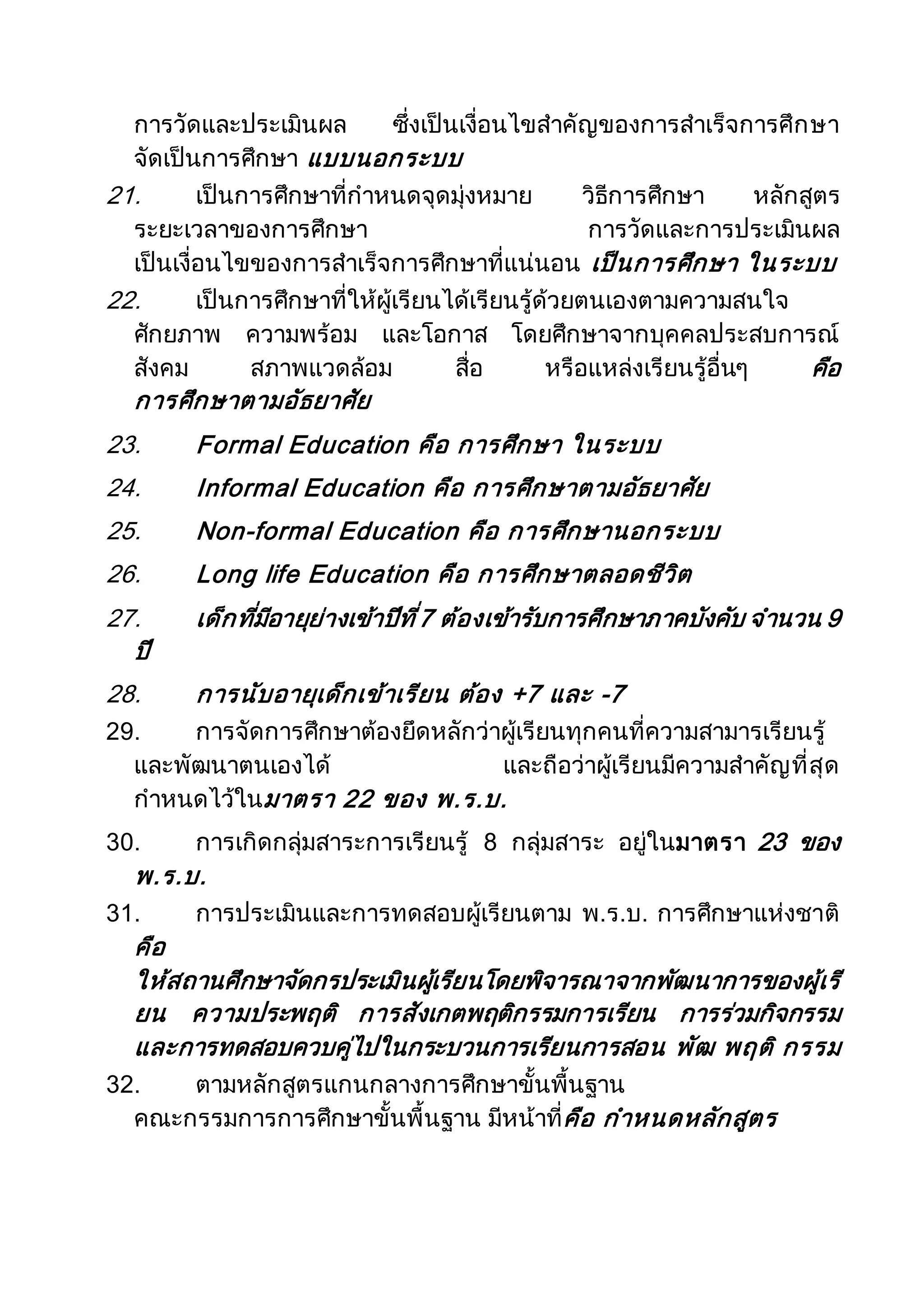 การวัดและประเมินผล ซึ่งเป็นเงื่อนไขสาคัญของการสาเร็จการศึกษา
จัดเป็นการศึกษา แบบนอกระบบ
21. เป็นการศึกษาที่กาหนดจุดมุ่งหมาย วิธีการศึกษา หลักสูตร
ระยะเวลาของการศึกษา การวัดและการประเมินผล
เป็นเงื่อนไขของการสาเร็จการศึกษาที่แน่นอน เป็นการศึกษา ในระบบ
22. เป็นการศึกษาที่ให้ผู้เรียนได้เรียนรู้ด้วยตนเองตามความสนใจ
ศักยภาพ ความพร้อม และโอกาส โดยศึกษาจากบุคคลประสบการณ์
สังคม สภาพแวดล้อม สื่อ หรือแหล่งเรียนรู้อื่นๆ คือ
การศึกษาตามอัธยาศัย
23. Formal Education คือ การศึกษา ในระบบ
24. Informal Education คือ การศึกษาตามอัธยาศัย
25. Non-formal Education คือ การศึกษานอกระบบ
26. Long life Education คือ การศึกษาตลอดชีวิต
27. เด็กที่มีอายุย่างเข้าปีที่7 ต้องเข้ารับการศึกษาภาคบังคับ จานวน 9
ปี
28. การนับอายุเด็กเข้าเรียน ต้อง +7 และ -7
29. การจัดการศึกษาต้องยึดหลักว่าผู้เรียนทุกคนที่ความสามารเรียนรู้
และพัฒนาตนเองได้ และถือว่าผู้เรียนมีความสาคัญที่สุด
กาหนดไว้ในมาตรา 22 ของ พ.ร.บ.
30. การเกิดกลุ่มสาระการเรียนรู้ 8 กลุ่มสาระ อยู่ในมาตรา 23 ของ
พ.ร.บ.
31. การประเมินและการทดสอบผู้เรียนตาม พ.ร.บ. การศึกษาแห่งชาติ
คือ
ให้สถานศึกษาจัดกรประเมินผู้เรียนโดยพิจารณาจากพัฒนาการของผู้เรี
ยน ความประพฤติ การสังเกตพฤติกรรมการเรียน การร่วมกิจกรรม
และการทดสอบควบคู่ไปในกระบวนการเรียนการสอน พัฒ พฤติ กรรม
32. ตามหลักสูตรแกนกลางการศึกษาขั้นพื้นฐาน
คณะกรรมการการศึกษาขั้นพื้นฐาน มีหน้าที่คือ กาหนดหลักสูตร
 