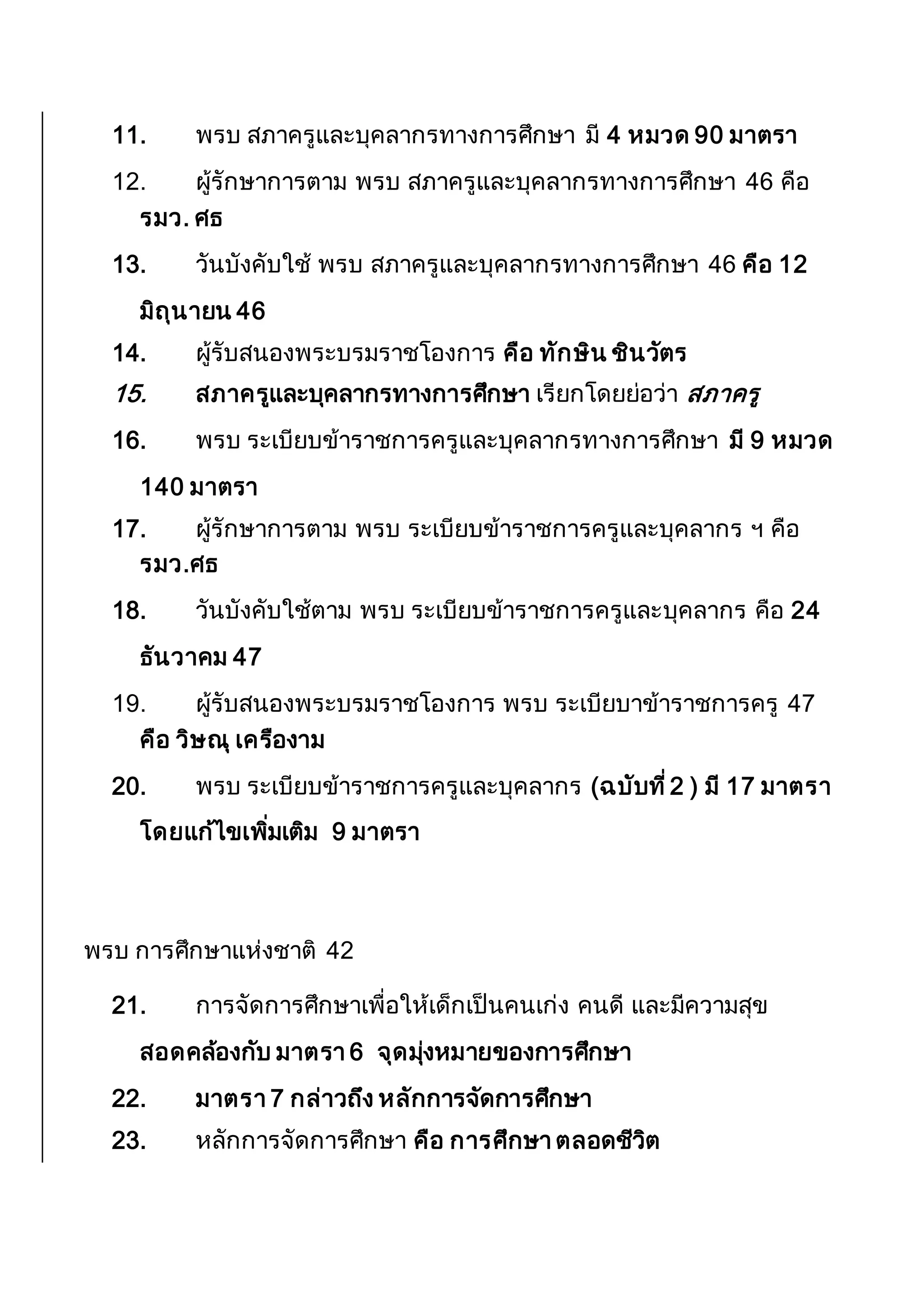 11. พรบ สภาครูและบุคลากรทางการศึกษา มี 4 หมวด 90 มาตรา
12. ผู้รักษาการตาม พรบ สภาครูและบุคลากรทางการศึกษา 46 คือ
รมว. ศธ
13. วันบังคับใช้ พรบ สภาครูและบุคลากรทางการศึกษา 46 คือ 12
มิถุนายน 46
14. ผู้รับสนองพระบรมราชโองการ คือ ทักษิน ชินวัตร
15. สภาครูและบุคลากรทางการศึกษา เรียกโดยย่อว่า สภาครู
16. พรบ ระเบียบข้าราชการครูและบุคลากรทางการศึกษา มี 9 หมวด
140 มาตรา
17. ผู้รักษาการตาม พรบ ระเบียบข้าราชการครูและบุคลากร ฯ คือ
รมว.ศธ
18. วันบังคับใช้ตาม พรบ ระเบียบข้าราชการครูและบุคลากร คือ 24
ธันวาคม 47
19. ผู้รับสนองพระบรมราชโองการ พรบ ระเบียบาข้าราชการครู 47
คือ วิษณุ เครืองาม
20. พรบ ระเบียบข้าราชการครูและบุคลากร (ฉบับที่2 ) มี 17 มาตรา
โดยแก้ไขเพิ่มเติม 9 มาตรา
พรบ การศึกษาแห่งชาติ 42
21. การจัดการศึกษาเพื่อให้เด็กเป็นคนเก่ง คนดี และมีความสุข
สอดคล้องกับ มาตรา 6 จุดมุ่งหมายของการศึกษา
22. มาตรา 7 กล่าวถึง หลักการจัดการศึกษา
23. หลักการจัดการศึกษา คือ การศึกษา ตลอดชีวิต
 