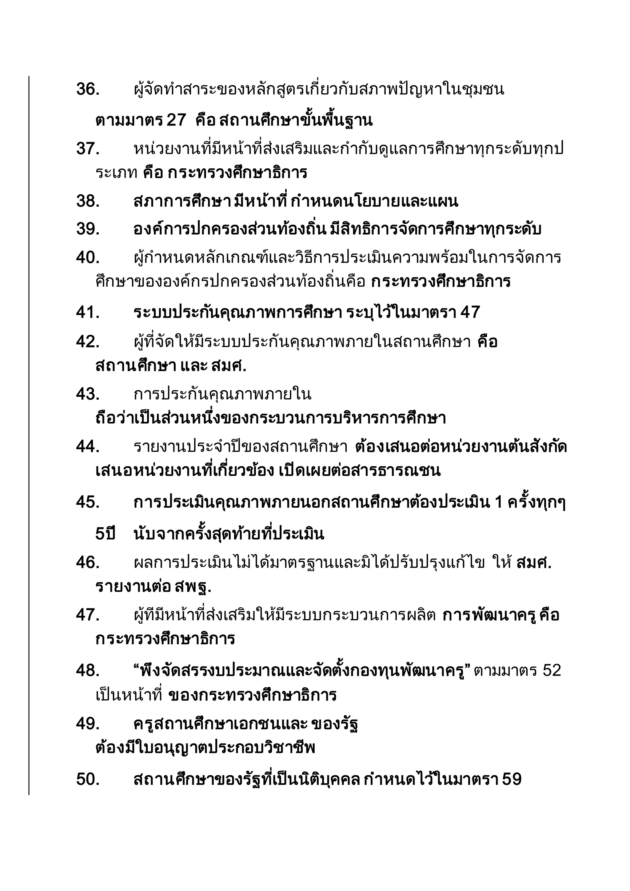 36. ผู้จัดทาสาระของหลักสูตรเกี่ยวกับสภาพปัญหาในชุมชน
ตามมาตร 27 คือ สถานศึกษาขั้นพื้นฐาน
37. หน่วยงานที่มีหน้าที่ส่งเสริมและกากับดูแลการศึกษาทุกระดับทุกป
ระเภท คือ กระทรวงศึกษาธิการ
38. สภาการศึกษา มีหน้าที่กาหนดนโยบายและแผน
39. องค์การปกครองส่วนท้องถิ่น มีสิทธิการจัดการศึกษาทุกระดับ
40. ผู้กาหนดหลักเกณฑ์และวิธีการประเมินความพร้อมในการจัดการ
ศึกษาขององค์กรปกครองส่วนท้องถิ่นคือ กระทรวงศึกษาธิการ
41. ระบบประกันคุณภาพการศึกษา ระบุไว้ในมาตรา 47
42. ผู้ที่จัดให้มีระบบประกันคุณภาพภายในสถานศึกษา คือ
สถานศึกษา และ สมศ.
43. การประกันคุณภาพภายใน
ถือว่าเป็นส่วนหนึ่งของกระบวนการบริหารการศึกษา
44. รายงานประจาปีของสถานศึกษา ต้องเสนอต่อหน่วยงานต้นสังกัด
เสนอหน่วยงานที่เกี่ยวข้อง เปิดเผยต่อสารธารณชน
45. การประเมินคุณภาพภายนอกสถานศึกษาต้องประเมิน 1 ครั้งทุกๆ
5ปี นับจากครั้งสุดท้ายที่ประเมิน
46. ผลการประเมินไม่ได้มาตรฐานและมิได้ปรับปรุงแก้ไข ให้ สมศ.
รายงานต่อ สพฐ.
47. ผู้ทีมีหน้าที่ส่งเสริมให้มีระบบกระบวนการผลิต การพัฒนาครูคือ
กระทรวงศึกษาธิการ
48. “พึงจัดสรรงบประมาณและจัดตั้งกองทุนพัฒนาครู” ตามมาตร 52
เป็นหน้าที่ ของกระทรวงศึกษาธิการ
49. ครูสถานศึกษาเอกชนและ ของรัฐ
ต้องมีใบอนุญาตประกอบวิชาชีพ
50. สถานศึกษาของรัฐที่เป็นนิติบุคคล กาหนดไว้ในมาตรา 59
 