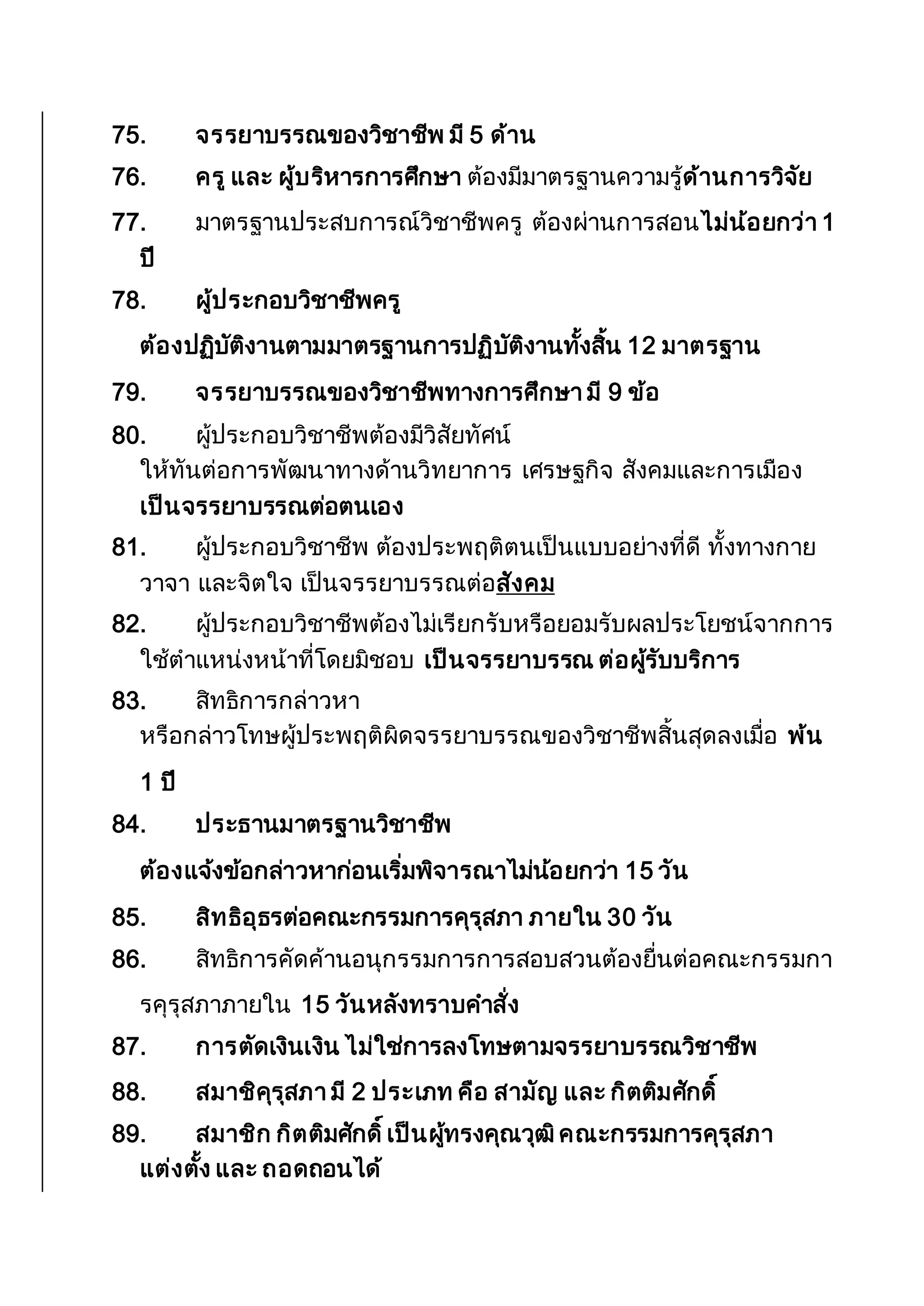 75. จรรยาบรรณของวิชาชีพ มี 5 ด้าน
76. ครู และ ผู้บริหารการศึกษา ต้องมีมาตรฐานความรู้ด้านการวิจัย
77. มาตรฐานประสบการณ์วิชาชีพครู ต้องผ่านการสอนไม่น้อยกว่า 1
ปี
78. ผู้ประกอบวิชาชีพครู
ต้องปฏิบัติงานตามมาตรฐานการปฏิบัติงานทั้งสิ้น 12 มาตรฐาน
79. จรรยาบรรณของวิชาชีพทางการศึกษา มี 9 ข้อ
80. ผู้ประกอบวิชาชีพต้องมีวิสัยทัศน์
ให้ทันต่อการพัฒนาทางด้านวิทยาการ เศรษฐกิจ สังคมและการเมือง
เป็นจรรยาบรรณต่อตนเอง
81. ผู้ประกอบวิชาชีพ ต้องประพฤติตนเป็นแบบอย่างที่ดี ทั้งทางกาย
วาจา และจิตใจ เป็นจรรยาบรรณต่อสังคม
82. ผู้ประกอบวิชาชีพต้องไม่เรียกรับหรือยอมรับผลประโยชน์จากการ
ใช้ตาแหน่งหน้าที่โดยมิชอบ เป็นจรรยาบรรณ ต่อผู้รับบริการ
83. สิทธิการกล่าวหา
หรือกล่าวโทษผู้ประพฤติผิดจรรยาบรรณของวิชาชีพสิ้นสุดลงเมื่อ พ้น
1 ปี
84. ประธานมาตรฐานวิชาชีพ
ต้องแจ้งข้อกล่าวหาก่อนเริ่มพิจารณาไม่น้อยกว่า 15 วัน
85. สิทธิอุธรต่อคณะกรรมการคุรุสภา ภายใน 30 วัน
86. สิทธิการคัดค้านอนุกรรมการการสอบสวนต้องยื่นต่อคณะกรรมกา
รคุรุสภาภายใน 15 วันหลังทราบคาสั่ง
87. การตัดเงินเงิน ไม่ใช่การลงโทษตามจรรยาบรรณวิชาชีพ
88. สมาชิคุรุสภา มี 2 ประเภท คือ สามัญ และ กิตติมศักดิ์
89. สมาชิก กิตติมศักดิ์เป็นผู้ทรงคุณวุฒิคณะกรรมการคุรุสภา
แต่งตั้ง และ ถอดถอนได้
 