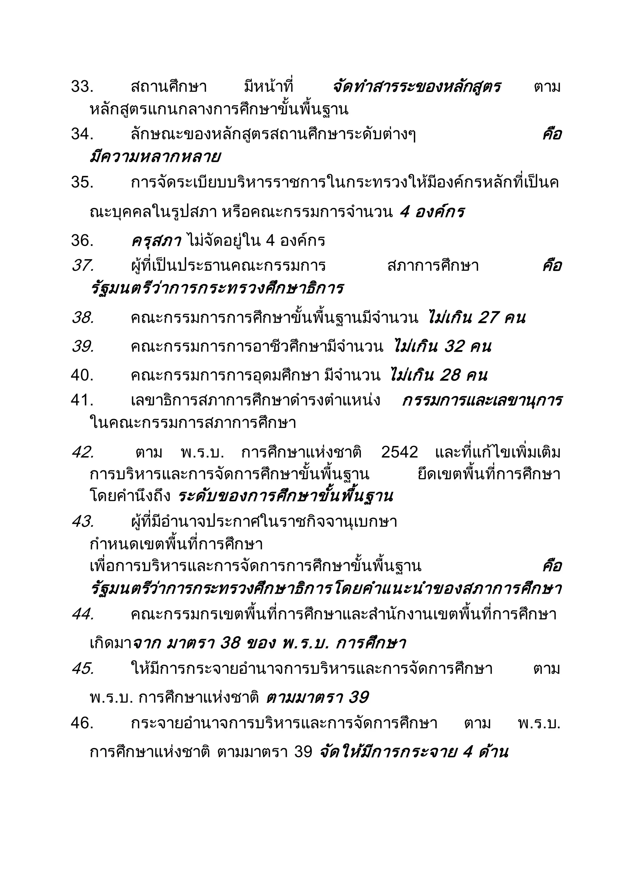33. สถานศึกษา มีหน้าที่ จัดทาสารระของหลักสูตร ตาม
หลักสูตรแกนกลางการศึกษาขั้นพื้นฐาน
34. ลักษณะของหลักสูตรสถานศึกษาระดับต่างๆ คือ
มีความหลากหลาย
35. การจัดระเบียบบริหารราชการในกระทรวงให้มีองค์กรหลักที่เป็นค
ณะบุคคลในรูปสภา หรือคณะกรรมการจานวน 4 องค์กร
36. ครุสภา ไม่จัดอยู่ใน 4 องค์กร
37. ผู้ที่เป็นประธานคณะกรรมการ สภาการศึกษา คือ
รัฐมนตรีว่าการกระทรวงศึกษาธิการ
38. คณะกรรมการการศึกษาขั้นพื้นฐานมีจานวน ไม่เกิน 27 คน
39. คณะกรรมการการอาชีวศึกษามีจานวน ไม่เกิน 32 คน
40. คณะกรรมการการอุดมศึกษา มีจานวน ไม่เกิน 28 คน
41. เลขาธิการสภาการศึกษาดารงตาแหน่ง กรรมการและเลขานุการ
ในคณะกรรมการสภาการศึกษา
42. ตาม พ.ร.บ. การศึกษาแห่งชาติ 2542 และที่แก้ไขเพิ่มเติม
การบริหารและการจัดการศึกษาขั้นพื้นฐาน ยึดเขตพื้นที่การศึกษา
โดยคานึงถึง ระดับของการศึกษาขั้นพื้นฐาน
43. ผู้ที่มีอานาจประกาศในราชกิจจานุเบกษา
กาหนดเขตพื้นที่การศึกษา
เพื่อการบริหารและการจัดการการศึกษาขั้นพื้นฐาน คือ
รัฐมนตรีว่าการกระทรวงศึกษาธิการโดยคาแนะนาของสภาการศึกษา
44. คณะกรรมกรเขตพื้นที่การศึกษาและสานักงานเขตพื้นที่การศึกษา
เกิดมาจาก มาตรา 38 ของ พ.ร.บ. การศึกษา
45. ให้มีการกระจายอานาจการบริหารและการจัดการศึกษา ตาม
พ.ร.บ. การศึกษาแห่งชาติ ตามมาตรา 39
46. กระจายอานาจการบริหารและการจัดการศึกษา ตาม พ.ร.บ.
การศึกษาแห่งชาติ ตามมาตรา 39 จัดให้มีการกระจาย 4 ด้าน
 