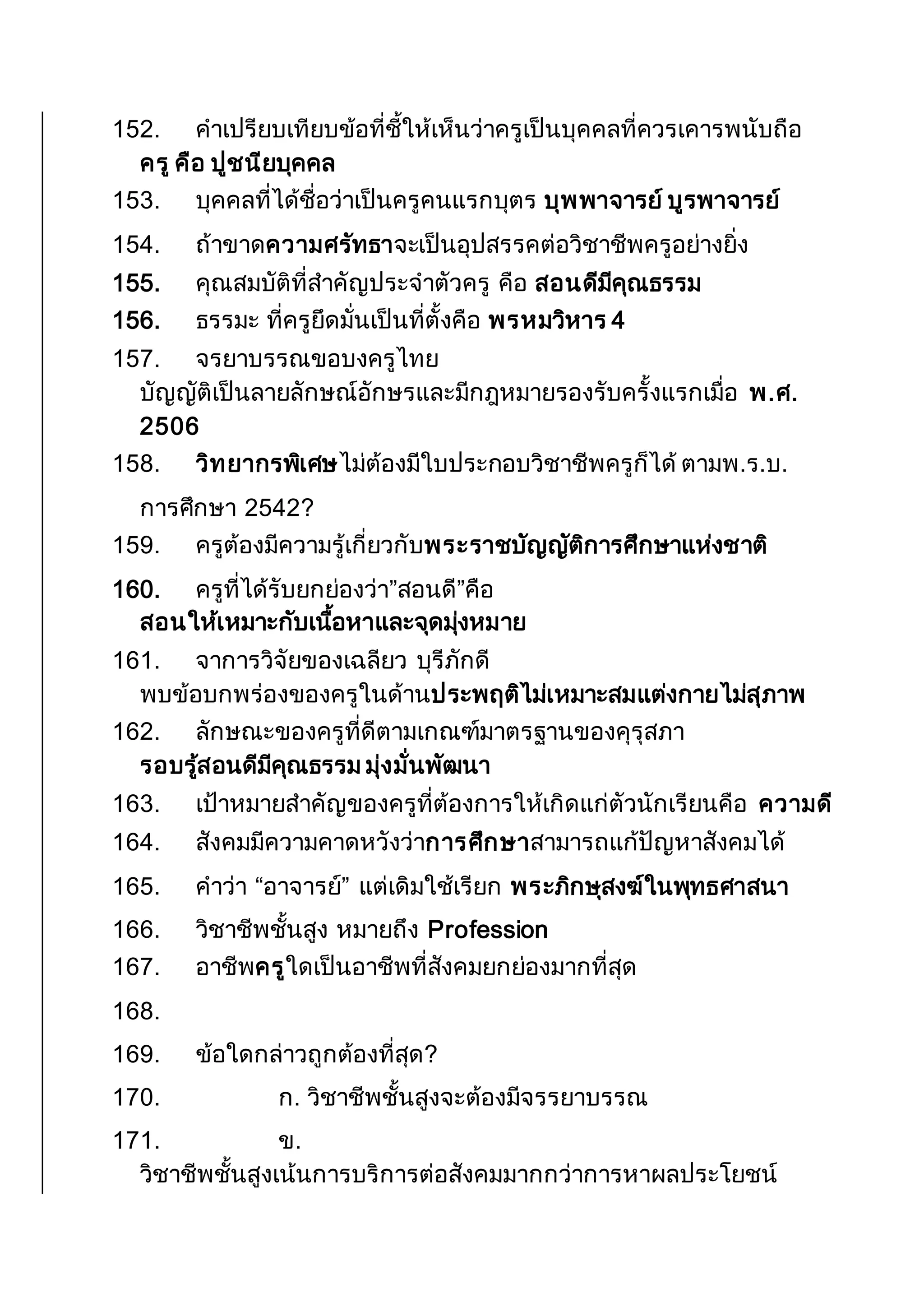 152. คาเปรียบเทียบข้อที่ชี้ให้เห็นว่าครูเป็นบุคคลที่ควรเคารพนับถือ
ครู คือ ปูชนียบุคคล
153. บุคคลที่ได้ชื่อว่าเป็นครูคนแรกบุตร บุพพาจารย์ บูรพาจารย์
154. ถ้าขาดความศรัทธาจะเป็นอุปสรรคต่อวิชาชีพครูอย่างยิ่ง
155. คุณสมบัติที่สาคัญประจาตัวครู คือ สอนดีมีคุณธรรม
156. ธรรมะ ที่ครูยึดมั่นเป็นที่ตั้งคือ พรหมวิหาร 4
157. จรยาบรรณขอบงครูไทย
บัญญัติเป็นลายลักษณ์อักษรและมีกฎหมายรองรับครั้งแรกเมื่อ พ.ศ.
2506
158. วิทยากรพิเศษไม่ต้องมีใบประกอบวิชาชีพครูก็ได้ ตามพ.ร.บ.
การศึกษา 2542?
159. ครูต้องมีความรู้เกี่ยวกับพระราชบัญญัติการศึกษาแห่งชาติ
160. ครูที่ได้รับยกย่องว่า”สอนดี”คือ
สอนให้เหมาะกับเนื้อหาและจุดมุ่งหมาย
161. จาการวิจัยของเฉลียว บุรีภักดี
พบข้อบกพร่องของครูในด้านประพฤติไม่เหมาะสมแต่งกายไม่สุภาพ
162. ลักษณะของครูที่ดีตามเกณฑ์มาตรฐานของคุรุสภา
รอบรู้สอนดีมีคุณธรรม มุ่งมั่นพัฒนา
163. เป้าหมายสาคัญของครูที่ต้องการให้เกิดแก่ตัวนักเรียนคือ ความดี
164. สังคมมีความคาดหวังว่าการศึกษาสามารถแก้ปัญหาสังคมได้
165. คาว่า “อาจารย์” แต่เดิมใช้เรียก พระภิกษุสงฆ์ในพุทธศาสนา
166. วิชาชีพชั้นสูง หมายถึง Profession
167. อาชีพครูใดเป็นอาชีพที่สังคมยกย่องมากที่สุด
168.
169. ข้อใดกล่าวถูกต้องที่สุด?
170. ก. วิชาชีพชั้นสูงจะต้องมีจรรยาบรรณ
171. ข.
วิชาชีพชั้นสูงเน้นการบริการต่อสังคมมากกว่าการหาผลประโยชน์
 