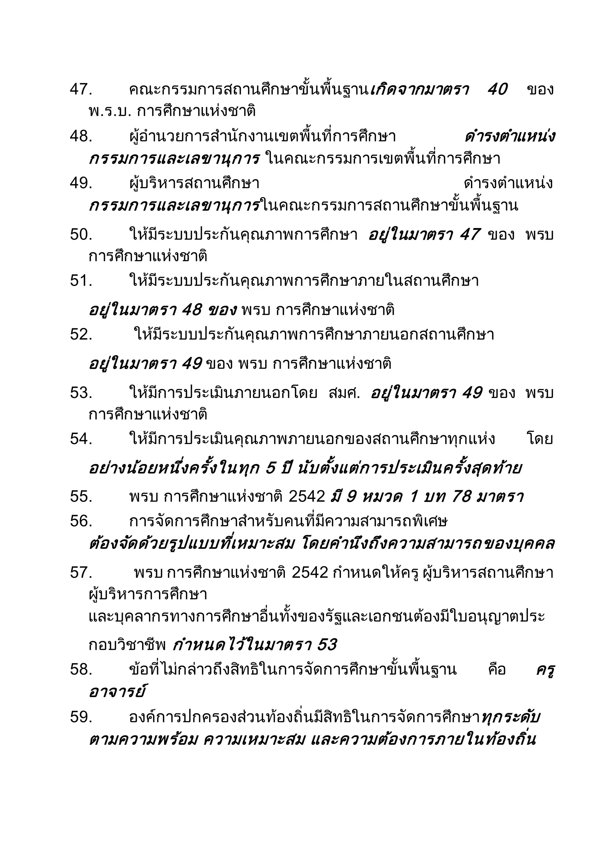47. คณะกรรมการสถานศึกษาขั้นพื้นฐานเกิดจากมาตรา 40 ของ
พ.ร.บ. การศึกษาแห่งชาติ
48. ผู้อานวยการสานักงานเขตพื้นที่การศึกษา ดารงตาแหน่ง
กรรมการและเลขานุการ ในคณะกรรมการเขตพื้นที่การศึกษา
49. ผู้บริหารสถานศึกษา ดารงตาแหน่ง
กรรมการและเลขานุการในคณะกรรมการสถานศึกษาขั้นพื้นฐาน
50. ให้มีระบบประกันคุณภาพการศึกษา อยู่ในมาตรา 47 ของ พรบ
การศึกษาแห่งชาติ
51. ให้มีระบบประกันคุณภาพการศึกษาภายในสถานศึกษา
อยู่ในมาตรา 48 ของ พรบ การศึกษาแห่งชาติ
52. ให้มีระบบประกันคุณภาพการศึกษาภายนอกสถานศึกษา
อยู่ในมาตรา 49 ของ พรบ การศึกษาแห่งชาติ
53. ให้มีการประเมินภายนอกโดย สมศ. อยู่ในมาตรา 49 ของ พรบ
การศึกษาแห่งชาติ
54. ให้มีการประเมินคุณภาพภายนอกของสถานศึกษาทุกแห่ง โดย
อย่างน้อยหนึ่งครั้งในทุก 5 ปี นับตั้งแต่การประเมินครั้งสุดท้าย
55. พรบ การศึกษาแห่งชาติ 2542 มี 9 หมวด 1 บท 78 มาตรา
56. การจัดการศึกษาสาหรับคนที่มีความสามารถพิเศษ
ต้องจัดด้วยรูปแบบที่เหมาะสม โดยคานึงถึงความสามารถของบุคคล
57. พรบ การศึกษาแห่งชาติ 2542 กาหนดให้ครู ผู้บริหารสถานศึกษา
ผู้บริหารการศึกษา
และบุคลากรทางการศึกษาอื่นทั้งของรัฐและเอกชนต้องมีใบอนุญาตประ
กอบวิชาชีพ กาหนดไว้ในมาตรา 53
58. ข้อที่ไม่กล่าวถึงสิทธิในการจัดการศึกษาขั้นพื้นฐาน คือ ครู
อาจารย์
59. องค์การปกครองส่วนท้องถิ่นมีสิทธิในการจัดการศึกษาทุกระดับ
ตามความพร้อม ความเหมาะสม และความต้องการภายในท้องถิ่น
 