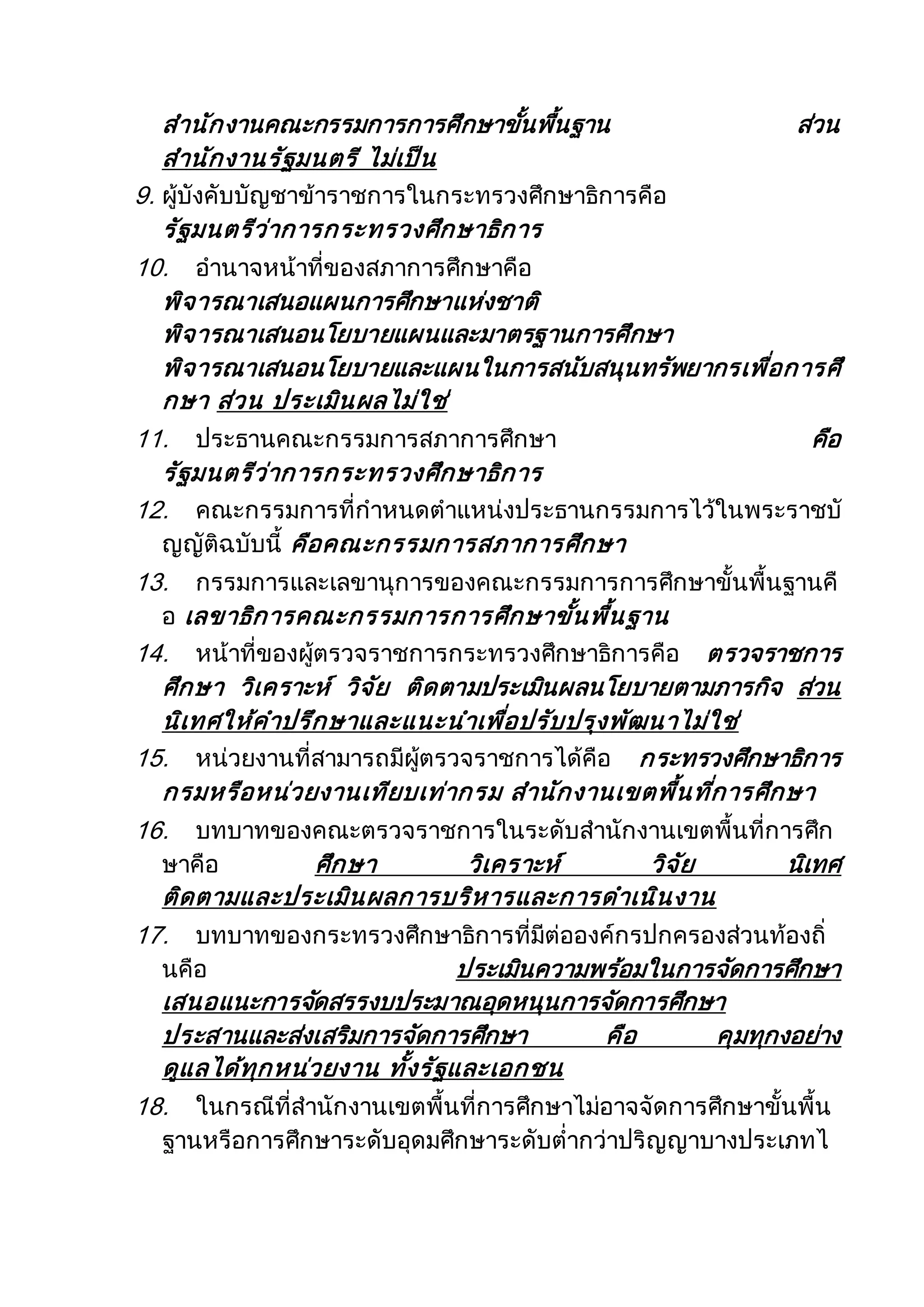 สานักงานคณะกรรมการการศึกษาขั้นพื้นฐาน ส่วน
สานักงานรัฐมนตรี ไม่เป็น
9. ผู้บังคับบัญชาข้าราชการในกระทรวงศึกษาธิการคือ
รัฐมนตรีว่าการกระทรวงศึกษาธิการ
10. อานาจหน้าที่ของสภาการศึกษาคือ
พิจารณาเสนอแผนการศึกษาแห่งชาติ
พิจารณาเสนอนโยบายแผนและมาตรฐานการศึกษา
พิจารณาเสนอนโยบายและแผนในการสนับสนุนทรัพยากรเพื่อการศึ
กษา ส่วน ประเมินผลไม่ใช่
11. ประธานคณะกรรมการสภาการศึกษา คือ
รัฐมนตรีว่าการกระทรวงศึกษาธิการ
12. คณะกรรมการที่กาหนดตาแหน่งประธานกรรมการไว้ในพระราชบั
ญญัติฉบับนี้ คือคณะกรรมการสภาการศึกษา
13. กรรมการและเลขานุการของคณะกรรมการการศึกษาขั้นพื้นฐานคื
อ เลขาธิการคณะกรรมการการศึกษาขั้นพื้นฐาน
14. หน้าที่ของผู้ตรวจราชการกระทรวงศึกษาธิการคือ ตรวจราชการ
ศึกษา วิเคราะห์ วิจัย ติดตามประเมินผลนโยบายตามภารกิจ ส่วน
นิเทศให้คาปรึกษาและแนะนาเพื่อปรับปรุงพัฒนาไม่ใช่
15. หน่วยงานที่สามารถมีผู้ตรวจราชการได้คือ กระทรวงศึกษาธิการ
กรมหรือหน่วยงานเทียบเท่ากรม สานักงานเขตพื้นที่การศึกษา
16. บทบาทของคณะตรวจราชการในระดับสานักงานเขตพื้นที่การศึก
ษาคือ ศึกษา วิเคราะห์ วิจัย นิเทศ
ติดตามและประเมินผลการบริหารและการดาเนินงาน
17. บทบาทของกระทรวงศึกษาธิการที่มีต่อองค์กรปกครองส่วนท้องถิ่
นคือ ประเมินความพร้อมในการจัดการศึกษา
เสนอแนะการจัดสรรงบประมาณอุดหนุนการจัดการศึกษา
ประสานและส่งเสริมการจัดการศึกษา คือ คุมทุกงอย่าง
ดูแลได้ทุกหน่วยงาน ทั้งรัฐและเอกชน
18. ในกรณีที่สานักงานเขตพื้นที่การศึกษาไม่อาจจัดการศึกษาขั้นพื้น
ฐานหรือการศึกษาระดับอุดมศึกษาระดับต่ากว่าปริญญาบางประเภทไ
 