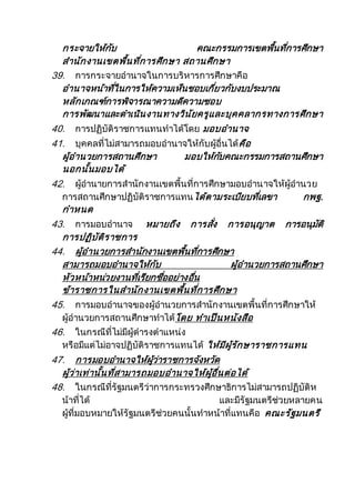 กระจายให้กับ คณะกรรมการเขตพื้นที่การศึกษา
สานักงานเขตพื้นที่การศึกษา สถานศึกษา
39. การกระจายอานาจในการบริหารการศึกษาคือ
อานาจหน้าที่ในการให้ความเห็นชอบเกี่ยวกับงบประมาณ
หลักเกณฑ์การพิจารณาความดีความชอบ
การพัฒนาและดาเนินงานทางวินัยครูและบุคคลากรทางการศึกษา
40. การปฏิบัติราชการแทนทาได้โดย มอบอานาจ
41. บุคคลที่ไม่สามารถมอบอานาจให้กับผู้อื่นได้คือ
ผู้อานวยการสถานศึกษา มอบให้กับคณะกรรมการสถานศึกษา
นอกนั้นมอบได้
42. ผู้อานายการสานักงานเขตพื้นที่การศึกษามอบอานาจให้ผู้อานวย
การสถานศึกษาปฏิบัติราชการแทนได้ตามระเบียบที่เลขา กพฐ.
กาหนด
43. การมอบอานาจ หมายถึง การสั่ง การอนุญาต การอนุมัติ
การปฏิบัติราชการ
44. ผู้อานวยการสานักงานเขตพื้นที่การศึกษา
สามารถมอบอานาจให้กับ ผู้อานวยการสถานศึกษา
หัวหน้าหน่วยงานที่เรียกชื่ออย่างอื่น
ข้าราชการในสานักงานเขตพื้นที่การศึกษา
45. การมอบอานาจของผู้อานวยการสานักงานเขตพื้นที่การศึกษาให้
ผู้อานวยการสถานศึกษาทาได้โดย ทาเป็นหนังสือ
46. ในกรณีที่ไม่มีผู้ดารงตาแหน่ง
หรือมีแต่ไม่อาจปฏิบัติราชการแทนได้ ให้มีผู้รักษาราชการแทน
47. การมอบอานาจให้ผู้ว่าราชการจังหวัด
ผู้ว่าเท่านั้นที่สามารถมอบอานาจให้ผู้อื่นต่อได้
48. ในกรณีที่รัฐมนตรีว่าการกระทรวงศึกษาธิการไม่สามารถปฏิบัติห
น้าที่ได้ และมีรัฐมนตรีช่วยหลายคน
ผู้ที่มอบหมายให้รัฐมนตรีช่วยคนนั้นทาหน้าที่แทนคือ คณะรัฐมนตรี
 