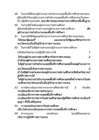 49. ในกรณีที่มีรองผู้อานวยการสานักงานเขตพื้นที่การศึกษาหลายคน
ผู้ที่แต่ตั้งให้รองผู้อานวยการสานักงานเขตพื้นที่การศึกษาคนใดคนห
นึ่ง ปฏิบัติงานแทนคือ เลขาธิการคณะกรรมการการศึกษาขั้นพื้นฐาน
50. ในกรณีที่ไม่มีรองผู้อานวยการสถานศึกษา
ผู้ที่แต่งตั้งผู้รักษาราชการแทนผู้อานวยการสถานศึกษา คือ
ผู้อานวยการสานักงานเขตพื้นที่การศึกษา
51. ในกรณีที่มีรัฐมนตรีช่วยว่าการกระทรวงศึกษาธิการหลายคน
ให้คณะรัฐมนตรี มอบหมายให้รัฐมนตรีช่วยว่าการฯ
คนใดคนหนึ่งเป็นผู้รักษาราชการแทน
52. ในกรณีที่ไม่มีผู้ดารงตาแหน่งผู้อานวยการสถานศึกษา
หรือมีแต่ไม่สามารถปฏิบัติราชการได้ 1
ให้รองผู้อานวยการสถานศึกษารักษาราชการแทน 2
ถ้ามีรองผู้อานวยการสถานศึกษาหลายคน
ให้ผู้อานวยการสานักงานเขตพื้นที่การศึกษาแต่งตั้งรองผู้อานวยการ
คนใดคนหนึ่งรักษาราชการแทน 3
ถ้าไม่มีผู้ดารงตาแหน่งรองผู้อานวยการสถานศึกษาหรือมีแต่ไม่อาจป
ฏิบัติราชการได้
ให้ผู้อานวยการนานักงานเขตพื้นที่การศึกษาแต่งตั้งข้าราชการในสถ
านศึกษาคนใดคนหนึ่งเป็นผู้รักษาราชการแทน
53. การจัดระเบียบราชการกระทรวงศึกษาธิการมี 3 ส่วนคือ
ระเบียบบริหารราชการส่วนกลาง
ระเบียบบริหารราชการเขตพื้นที่การศึกษา
ระเบียบบริหารราชการในสถานศึกษาของรัฐที่จัดการศึกษาระดับปริ
ญญา ที่เป็นนิติบุคคล
54. การแบ่งส่วนราชการในสถานศึกษา
เป็นไปตามระเบียบคณะกรรมการเขตพื้นที่การศึกษา
55. ทางานแทน แทนตัวเอง ของผู้ที่มอบหมาย
เรียกว่าปฏิบัติราชการแทน
 