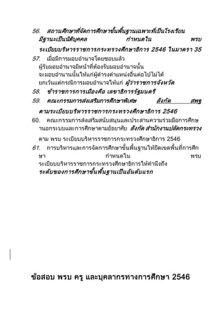 56. สถานศึกษาที่จัดการศึกษาขั้นพื้นฐานเฉพาะที่เป็นโรงเรียน
มีฐานะเป็นนิติบุคคล กาหนดใน พรบ
ระเบียบบริหารราชการกระทรวงศึกษาธิการ 2546 ในมาตรา 35
57. เมื่อมีการมอบอานาจโดยชอบแล้ว
ผู้รับมอบอานาจมีหน้าที่ต้องรับมอบอานาจนั้น
จะมอบอานานนั้นให้แก่ผู้ดารงตาแหน่งอื่นต่อไปไม่ได้
ยกเว้นแต่กรณีการมอบอานาจให้แก่ ผู้ว่าราชการจังหวัด
58. ข้าราชการการเมืองคือ เลขาธิการรัฐมนตรี
59. คณะกรรมการส่งเสริมการศึกษาพิเศษ สังกัด สพฐ
ตามระเบียบบริหารราชการกระทรวงศึกษาธิการ 2546
60. คณะกรรมการส่งเสริมสนับสนุนและประสานความร่วมมือการศึกษ
านอกระบบและการศึกษาตามอัธยาศัย สังกัด สานักงานปลัดกระทรวง
ตาม พรบ ระเบียบบริหารราชการกระทรวงศึกษาธิการ 2546
61. การบริหารและการจัดการศึกษาขั้นพื้นฐานให้ยึดเขตพื้นที่การศึก
ษา กาหนดใน พรบ
ระเบียบบริหารราชการกระทรวงศึกษาธิการให้คานึงถึง
ระดับของการศึกษาขั้นพื้นฐานเป็นอันดับแรก
ข้อสอบ พรบ ครู และบุคลากรทางการศึกษา 2546
 