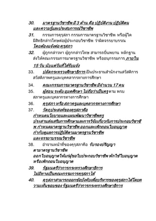 30. มาตรฐานวิชาชีพ มี 3 ด้าน คือ ปฏิบัติงาน ปฏิบัติตน
และความรู้และประสบการณ์วิชาชีพ
31. กรรมการคุรุสภา กรรมการมาตรฐานวิชาชีพ หรือผู้ใด
มีสิทธิกล่าวโทษต่อผู้ประกอบวิชาชีพ ว่าผิดจรรยาบรรณ
โดยต้องแจ้งต่อ คุรุสภา
32. ผู้ถูกกล่าวหา ผู้ถูกกล่าวโทษ สามารถยื่นพยาน หลักฐาน
ส่งให้คณะกรรมการมาตรฐานวิชาชีพ หรืออนุกรรมการ ภายใน
15 วัน นับแต่วันที่ได้รับแจ้ง
33. ปลัดกระทรวงศึกษาธิการ เป็นประธานสานักงานสวัสดิการ
สวัสดิภาพครูและบุคคลากรทางการศึกษา
34. คณะกรรมการมาตรฐานวิชาชีพ มีจานวน 17 คน
35. ผู้สอน ระดับ อุมดศึกษา ไม่ถือว่าเป็นครู ตาม พรบ
สภาครูและบุคลากรทางการศึกษา
36. คุรุสภา หรือ สภาครูและบุคลากรทางการศึกษา
37. วัตถุประสงค์ของคุรุสภาคือ
กาหนดนโยบายและแผนพัฒนาวิชาชีพครู
ประสานส่งเสริมการศึกษาและการวิจัยเกี่ยวกับการประกอบวิชาชี
พ กาหนดมาตรฐานวิชาชีพ ออกและเพิกถอนใบอนุญาต
กากับดูแลการปฏิบัติตามมาตรฐานวิชาชีพ
และจรรยาบรรณวิชาชีพ
38. อาจานหน้าที่ของคุรุสภาคือ รับรองปริญญา
ตามาตรฐานวิชาชีพ
ออกใบอนุญาตให้แก่ผู้ขอใบประกอบวิชาชีพ พักใช้ใบอนุญาต
หรือเพิกถอนใบอนุญาต
39. รัฐมนตรีว่าการกระทรวงศึกษาธิการ
ไม่มีทางเป็นคณะกรรมการคุรุสภาได้
40. คุรุสภาสามารถออกข้อบังคับเพื่อบริหารของคุรุสภาได้โดยค
วามเห็นขอบของ รัฐมนตรีว่าการกระทรวงศึกษาธิการ
 
