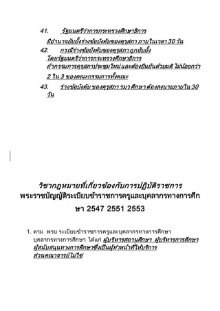 41. รัฐมนตรีว่าการกระทรวงศึกษาธิการ
มีอานาจยับยั้งร่างข้อบังคับของคุรุสภา ภายในเวลา 30 วัน
42. กรณีร่างข้อบังคับของคุรุสภา ถูกยับยั้ง
โดยรัฐมนตรีว่าการกระทรวงศึกษาธิการ
ถ้ากรรมการคุรุสภาประชุมใหม่และต้องยืนยันด้วยมติไม่น้อยกว่า
2 ใน 3 ของคณะกรรมการทั้งคณะ
43. ร่างข้อบังคับ ของคุรุสภา รมว ศึกษา ต้องลงนามภายใน 30
วัน
วิชากฎหมายที่เกี่ยวข้องกับการปฏิบัติราชการ
พระราชบัญญัติระเบียบข้าราชการครูและบุคลากรทางการศึก
ษา 2547 2551 2553
1. ตาม พรบ ระเบียบข้าราชการครูและบุคลากรทางการศึกษา
บุคลากรทางการศึกษา ได้แก่ ผู้บริหารสถานศึกษา ผู้บริหารการศึกษา
ผู้สนับสนุนทางการศึกษาซึ่งเป็นผู้ทาหน้าที่ให้บริการ
ส่วนคณาจารย์ไม่ใช่
 