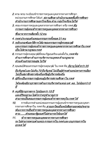 2. ตาม พรบ ระเบียบข้าราชการครูและบุคลากรทางการศึกษา
หน่วยงานการศึกษาได้แก่ สถานศึกษา สานักงานเขตพื้นที่การศึกษา
สานักงานการศึกษานอกโรงเรียน ส่วน กลุ่มโรงเรียนไม่ใช่
3. คณะกรรมการครูและบุคลากรทางการศึกษา หรือ กคศ คือ
กรรมการผุ้แทนข้าราชการครูและบุคคลากรทางการศึกษา
ซึ่งมาจากการเลือกตั้ง 12 คน
4. กคศ ประกอบด้วยคณะกรรมการทั้งหมด 31 คน
5. หลักเกณฑ์และวิธีการได้มาของกรรมการผู้ทรงคุณวุฒิ
และกรรมการผู้แทนข้าราชการครูและบุคคลากรทางการศึกษาใน กคศ
เป็นไปตาม กฎของ กคศ
6. กรรมการผู้ทรงคุณวุฒิที่คณะรัฐมนตรีจะแต่งตั้งใน กคศ คือ
ด้านการศึกษา ด้านการบริหารงานบุคคล ด้านกฎหมาย
ส่วนด้านสารธารณสุข ไม่ใช่
7. คุณสมบัติของกรรมการผู้ทรงคุณวุฒิ ใน กคศ คือ มีอายุไม่ต่ากว่า 35
ปีบริบูรณ์และไม่เกิน 70 ปีบริบูรณ์ไม่เป็นผู้ดารงตาแหน่งทางการเมือง
ไม่เป็นสมาชิกสภาท้องถิ่นหรือผู้บริหารท้องถิ่น
8. ผู้ที่จะเป็นกรรมการผู้แทนผู้บริหารสถานศึกษา ใน กคศ
ได้จะต้องมีอายุราชการด้านการบริหารตาแหน่ง ยศ ผอ. ไม่น้อยกว่า 5
ปี
9. ครูที่มีอายุราชการ ไม่น้อยกว่า 15 ปี
และมีวิทยฐานะไม่ต่ากว่าครูชานาญการ
สามารถเป็นคณะกรรมการผู้แทนข้าราชการครูใน กคศ ได้
10. การพ้นจากตาแหน่งของกรรมการผู้แทนข้าราชการครูและบุคลา
กรทางการศึกษาใน กคศ คือ ลาออกโดยยื่นหนังสือลาออกต่อประธาน
พ้นจากการเป็นข้าราชการครูและบุคลากรทางการศึกษา
ตาย.......ส่วนคณะรัฐมนตรีไม่สามารถให้ออกได้
11. ข้าราชการครูและบุคคลาการทางการศึกษา
จะไม่สามารถควบตาแหน่ง กรรมการใน กคศ และ อนุกรรมการใน
อกคศ ได้
 
