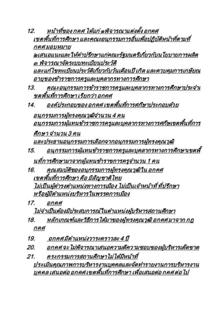 12. หน้าที่ของ กคศ ได้แก่๑พิจารณาแต่งตั้ง อกคศ
เขตพื้นที่การศึกษา และคณะอนุกรรมการอื่นเพื่อปฏิบัติหน้าที่ตามที่
กคศ มอบหมาย
๒เสนอแนะและให้คาปรึกษาแก่คณะรัฐมนตรีเกี่ยวกับนโยบายการผลิต
๓ พิจารณาจัดระบบทะเบียนประวัติ
และแก้ไขทะเบียนประวัติเกี่ยวกับวันเดือนปีเกิด และควบคุมการเกษียณ
อายุของข้าราชการครูและบุคลากรทางการศึกษา
13. คณะอนุกรรมการข้าราชการครูและบุคลากรทางการศึกษาประจาเ
ขตพื้นที่การศึกษา เรียกว่า อกคศ
14. องค์ประกอบของ อกคศ เขตพื้นที่การศกึษาประกอบด้วย
อนุกรรมการผู้ทรงคุณวุฒิจานวน 4 คน
อนุกรรมการผุ้แทนข้าราชการครูและบุคลากรทางการศกึษเขตพื้นที่การ
ศึกษา จานวน 3 คน
และประธานอนุกรรมการเลือกจากอนุกรรมการผู้ทรงคุณวุฒิ
15. อนุกรรมการผุ้แทนข้าราชการครูและบุคลากรทางการศึกษาเขตพื้
นที่การศึกษามาจากผู้แทนข้าราขการครูจานวน 1 คน
16. คุณสมบัติของอนุกรรมการผู้ทรงคุณวุฒิใน อกคศ
เขตพื้นที่การศึกษา คือ มีสัญชาติไทย
ไม่เป็นผู้ดารงตาแหน่งทางการเมือง ไม่เป็นเจ้าหน้าที่ที่ปรึกษา
หรือผู้มีตาแหน่งบริหารในพรรคการเมือง
17. อกคศ
ไม่จาเป็นต้องมีประสบการณ์ในตาแหน่งผู้บริหารสถานศึกษา
18. หลักเกณฑ์และวิธีการได้มาของผู้ทรงคุณวุฒิ อกคศ มาจาก กฎ
กคศ
19. อกคศ มีตาแหน่งวาระคราวละ 4 ปี
20. อกคศ จะไม่พิจารณาเสนอความดีความชอบของผู้บริหารเด็ดขาด
21. คระกรรมการสถานศึกษาไม่ได้มีหน้าที่
ประเมินคุณภาพการบริหารงานบุคคลและจัดทารายงานการบริหารงาน
บุคคล เสนอต่อ อกคศ เขตพื้นที่การศึกษา เพื่อเสนอต่อ กคศ ต่อไป
 