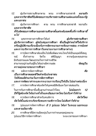12. ผู้บริหารสถานศึกษาตาม พรบ การศึกษาแห่งชาติ หมายถึง
บุคลากรวิชาชีพที่รับผิดชอบการบริหารสถานศึกษาแต่ละแห่งทั้งของรัฐ
และเอกชน
13. ผู้บริหารการศึกษา ตาม พรบ การศึกษาแห่งชาติ หมายถึง
บุคลากรวิชาชีพ
ที่รับผิดชอบการศึกษานอกสถานศึกษาตั้งแต่ระดับเขตพื้นที่การศึกษาขึ้
นไป
14. บุคลากรทางการศึกษาได้แก่ ผู้บริหารสถานศึกษา
ผู้บริหารการศึกษา ผู้สนับสนุนการศึกษา ซึ่งเป็นผู้ทาหน้าที่ให้บริการ
หรือปฏิบัติงานเกี่ยวเนื่องกับการจัดกระบวนการเรียนการสอน การนิเทศ
และการบริหารการศึกษาในหน่วยงานการศึกษาต่างๆ
15. การจัดการศึกษาต้องเป็นไปเพื่อพัฒนาคนไทยให้เป็นมนุษย์ที่สมบู
รณ์ ทั้งร่างกาย จิตใจ สติปัญญา ความรู้และคุณธรรม
มีจริยธรรมและวัฒนธรรมใจการดารงชีวิต
สามารถอยู่ร่วมกับผู้อื่นได้อย่างมีความสุข จัดอยู่ใน
ความมุ่งหมายของการศึกษา
16. หลักการจัดการศึกษา คือ
เป็นการศึกษาตลอดชีวิตสาหรับประชาชน
ให้สังคมมีส่วนร่วมในการจัดการศึกษา
และการพัฒนาสาระและกระบวนการเรียนรู้ให้เป็นไปอย่างต่อเนื่อง
17. การจัดการศึกษาต้องจัดให้บุคคลมีสิทธิและโอกาสเสมอกัน
ในการรับการศึกษาขั้นพื้นฐานกาหนดไว้โดย ไม่น้อยกว่า 12
ปีที่รัฐต้องจัดให้อย่างทั่วถึงและมีคุณภาพโดยไม่เก็บค่าใช้จ่าย
18. การจัดการศึกษาสาหรับคนพิการ จัดให้โดย
จัดให้ตั้งแต่แรกเกิดหรือพบความพิการโดยไม่เสียค่าใช้จ่าย
19. รูปแบบการจัดการศึกษา มี 3 รูปแบบ ได้แก่ ในระบบ นอกระบบ
และตามอัธยาศัย
20. การศึกษาที่มีความยืดหยุ่นในการกาหนดจุดมุ่งหมาย
รูปแบบวิธีการจัดการศึกษา ระยะเวลาของการศึกษา
 