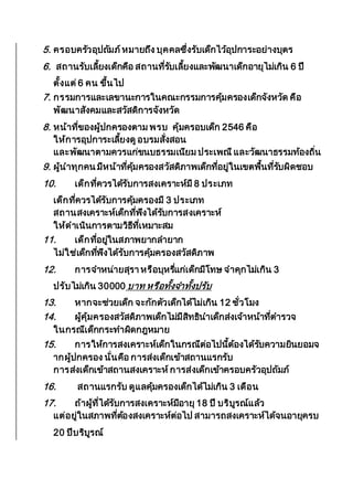 5. ครอบครัวอุปถัมภ์หมายถึง บุคคลซึ่งรับเด็กไว้อุปการะอย่างบุตร
6. สถานรับเลี้ยงเด็กคือ สถานที่รับเลี้ยงและพัฒนาเด็กอายุไม่เกิน 6 ปี
ตั้งแต่6 คน ขึ้นไป
7. กรรมการและเลขานะการในคณะกรรมการคุ้มครองเด็กจังหวัด คือ
พัฒนาสังคมและสวัสดิการจังหวัด
8. หน้าที่ของผู้ปกครองตาม พรบ คุ้มครอบเด็ก 2546 คือ
ให้การอุปการะเลี้ยงดูอบรมสั่งสอน
และพัฒนาตามควรแก่ขนบธรรมเนียม ประเพณีและวัฒนาธรรมท้องถิ่น
9. ผู้นาทุกคน มีหน้าที่คุ้มครองสวัสดิภาพเด็กที่อยู่ในเขตพื้นที่รับผิดชอบ
10. เด็กที่ควรได้รับการสงเคราะห์มี 8 ประเภท
เด็กที่ควรได้รับการคุ้มครองมี 3 ประเภท
สถานสงเคราะห์เด็กที่พึงได้รับการสงเคราะห์
ให้ดาเนินการตามวิธีที่เหมาะสม
11. เด็กที่อยู่ในสภาพยากลายาก
ไม่ใช่เด็กที่พึงได้รับการคุ้มครองสวัสดิภาพ
12. การจาหน่ายสุรา หรือบุหรี่แก่เด็กมีโทษ จาคุกไม่เกิน 3
ปรับไม่เกิน 30000 บาท หรือทั้งจาทั้งปรับ
13. หากจะช่วยเด็ก จะกักตัวเด็กได้ไม่เกิน 12 ชั่วโมง
14. ผู้คุ้มครองสวัสดิภาพเด็กไม่มีสิทธินาเด็กส่งเจ้าหน้าที่ตารวจ
ในกรณีเด็กกระทาผิดกฎหมาย
15. การให้การสงเคราะห์เด็กในกรณีต่อไปนี้ต้องได้รับความยินยอมจ
ากผู้ปกครอง นั่นคือ การส่งเด็กเข้าสถานแรกรับ
การส่งเด็กเข้าสถานสงเคราะห์การส่งเด็กเข้าครอบครัวอุปถัมภ์
16. สถานแรกรับ ดูแลคุ้มครองเด็กได้ไม่เกิน 3 เดือน
17. ถ้าผู้ที่ได้รับการสงเคราะห์มีอายุ 18 ปี บริบูรณ์แล้ว
แต่อยู่ในสภาพที่ต้องสงเคราะห์ต่อไป สามารถสงเคราะห์ได้จนอายุครบ
20 ปีบริบูรณ์
 