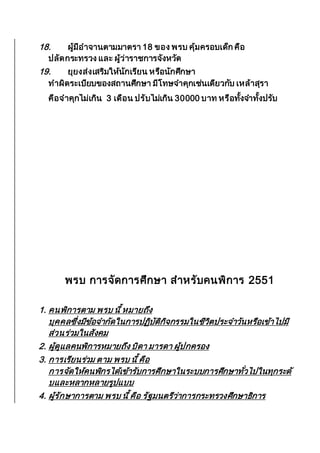 18. ผู้มีอาจานตามมาตรา 18 ของ พรบ คุ้มครอบเด็ก คือ
ปลัดกระทรวง และ ผู้ว่าราชการจังหวัด
19. ยุยงส่งเสริมให้นักเรียน หรือนักศึกษา
ทาผิดระเบียบของสถานศึกษา มีโทษจาคุกเช่นเดียวกับ เหล้าสุรา
คือจาคุกไม่เกิน 3 เดือน ปรับไม่เกิน 30000 บาท หรือทั้งจาทั้งปรับ
พรบ การจัดการศึกษา สาหรับคนพิการ 2551
1. คนพิการตาม พรบ นี้ หมายถึง
บุคคลซึ่งมีข้อจากัดในการปฏิบัติกิจกรรมในชีวิตประจาวันหรือเข้าไปมี
ส่วนร่วมในสังคม
2. ผู้ดูแลคนพิการหมายถึง บิดา มารดา ผู้ปกครอง
3. การเรียนร่วม ตาม พรบ นี้ คือ
การจัดให้คนพิกรได้เข้ารับการศึกษาในระบบการศึกษาทั่วไปในทุกระดั
บและหลากหลายรูปแบบ
4. ผู้รักษาการตาม พรบ นี้ คือ รัฐมนตรีว่าการกระทรวงศึกษาธิการ
 