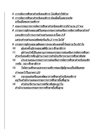 5. การจัดการศึกษาสาหรับคนพิการ ไม่เสียค่าใช้จ่าย
6. การจัดการศึกษาสาหรับคนพิการ จัดเมื่อตั้งแต่แรกเกิด
หรือเมื่อพบความพิการ
7. คณะกรรมการการจัดการศึกษาสาหรับคนพิการ มีจานวน 27 คน
8. กรรมการผู้ทรงคุณวุฒิในคณะกรรมการส่งเสริมการจัดการศึกษาสาหรั
บคนพิการ มีวาระการดารงตาแหน่ง ครั้งละ 3 ปี
แต่จะดารงตาแหน่งติดต่อกันเกิน 2 วาระไม่ได้
9. กรรมการผู้ทรงคุณวุฒิหมดวาระลง ต้องแต่งตั้งใหม่ภายใน 60 วัน
10. ผู้แต่งตั้ง ผู้ทรงคุณวุฒิคือ รมว ศึกษาธิการ
11. ผู้ทาหน้าที่เป็นเลขานุการคณะกรรมการส่งเสริมการจัดการศึกษา
สาหรับคนพิการคือ ผู้อานาวยการสานักบริหารงานการศึกษาพิเศษ
12. ประธานคณะกรรมการการส่งเสริมการจัดการศึกษาสาหรับคนพิก
ารคือ รมว ศึกษาธิการ
13. ให้สถานศึกษาเฉพาะความพิการของรัฐมีฐานะเป็นนิติบุคคล
กาหนดไว้ในมาตรา 20
14. กองทุนส่งเสริมและพัฒนาการศึกษาสาหรับคนพิการ
อยู่ในสานักงานคณะกรรมการการศึกษาขั้นพื้นฐาน
15. สานักบริหารงานการศกึษาพิเศษ อยู่ ใน
สานักงานคณะกรรมการการศึกษาขั้นพื้นฐาน
 