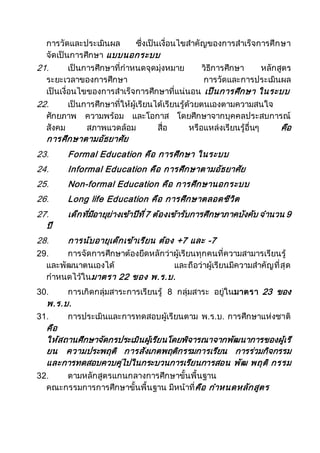 การวัดและประเมินผล ซึ่งเป็นเงื่อนไขสาคัญของการสาเร็จการศึกษา
จัดเป็นการศึกษา แบบนอกระบบ
21. เป็นการศึกษาที่กาหนดจุดมุ่งหมาย วิธีการศึกษา หลักสูตร
ระยะเวลาของการศึกษา การวัดและการประเมินผล
เป็นเงื่อนไขของการสาเร็จการศึกษาที่แน่นอน เป็นการศึกษา ในระบบ
22. เป็นการศึกษาที่ให้ผู้เรียนได้เรียนรู้ด้วยตนเองตามความสนใจ
ศักยภาพ ความพร้อม และโอกาส โดยศึกษาจากบุคคลประสบการณ์
สังคม สภาพแวดล้อม สื่อ หรือแหล่งเรียนรู้อื่นๆ คือ
การศึกษาตามอัธยาศัย
23. Formal Education คือ การศึกษา ในระบบ
24. Informal Education คือ การศึกษาตามอัธยาศัย
25. Non-formal Education คือ การศึกษานอกระบบ
26. Long life Education คือ การศึกษาตลอดชีวิต
27. เด็กที่มีอายุย่างเข้าปีที่7 ต้องเข้ารับการศึกษาภาคบังคับ จานวน 9
ปี
28. การนับอายุเด็กเข้าเรียน ต้อง +7 และ -7
29. การจัดการศึกษาต้องยึดหลักว่าผู้เรียนทุกคนที่ความสามารเรียนรู้
และพัฒนาตนเองได้ และถือว่าผู้เรียนมีความสาคัญที่สุด
กาหนดไว้ในมาตรา 22 ของ พ.ร.บ.
30. การเกิดกลุ่มสาระการเรียนรู้ 8 กลุ่มสาระ อยู่ในมาตรา 23 ของ
พ.ร.บ.
31. การประเมินและการทดสอบผู้เรียนตาม พ.ร.บ. การศึกษาแห่งชาติ
คือ
ให้สถานศึกษาจัดกรประเมินผู้เรียนโดยพิจารณาจากพัฒนาการของผู้เรี
ยน ความประพฤติ การสังเกตพฤติกรรมการเรียน การร่วมกิจกรรม
และการทดสอบควบคู่ไปในกระบวนการเรียนการสอน พัฒ พฤติ กรรม
32. ตามหลักสูตรแกนกลางการศึกษาขั้นพื้นฐาน
คณะกรรมการการศึกษาขั้นพื้นฐาน มีหน้าที่คือ กาหนดหลักสูตร
 