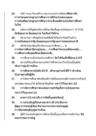 24. หลัก ระบบ โครงสร้าง และกระบวนการจัดการศึกษา คือ
การกาหนดมาตรฐานการศึกษา การมีส่วนร่วมของบุคคล
การส่งเสริมมาตรฐานการศึกษา ส่วน สังคมมีส่วนร่วมจัดการศึกษา
ไม่ใช่
25. หลักการที่รัฐต้องจัดการศึกษาขั้นพื้นฐานไม่น้อยกว่า 12 ปี คือ
จัดมีคุณภาพ จัดเสมอภาค ไม่เก็บค่าใช้จ่าย
26. บิดามารดา หรือผู้ปกครองมีสิทธิได้รับประโยชน์ในด้าน
การสนับสนุนจากรัฐ เงินอุดหนุนจากรัฐ และการลดหย่อนภาษี
27. ข้อใดไม่ถูกต้องเกี่ยวกับระบบการศึกษา..... ก.
การจัดการศึกษามีสามรูปแบบ.....การศึกษาในระบบมีสองระดับ....
การศึกษาระดับอุดมศึกษามีสองระดับ
28. การศึกษาระดับก่อนประถมศึกษา จัดให้กับเด็กที่มีอายุ 3-6 ปี
29. สถานที่เรียนที่หน่วยงานจัดการศึกษานอกโรงเรียนเป็นผู้จัด
เรียกว่า ศูนย์การเรียน
30. การศึกษาภาคบังคับ มี 9 ปี เด็กอายุย่างเข้าปีที่ 7 เข้าเรียน
นับอายุตามปีปฏิทิน
31. การจัดการศึกษาต้องยึดหลักว่าผู้เรียนทุกคนมีความสามารเรียนรู้
และพัฒนาตนเองได้ ผู้เรียนสาคัญที่สุด กล่าวไว้ในมาตรา 22
32. การจัดการศึกษา ต้องเน้นความสาคัญทั้งความรู้คุณธรรม
กล่าวไว้ในมาตรา 23
33. มาตรา 25 กล่าวถึง การจัดตั้งแหล่งเรียนรู้
34. การประเมินผู้เรียนตามมาตรา 26 ประเมินจาก
พัฒนาการของผู้เรียน พิจารณาจากกความประพฤติ
การสังเกตพฤติกรรมการเรียน
35. ผู้ที่กาหนดหลักสูตรการศึกษาขั้นพื้นฐานเพื่อความเป็นไทย คือ
คณะกรรมการ สพฐ.
 