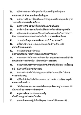 36. ผู้จัดทาสาระของหลักสูตรเกี่ยวกับสภาพปัญหาในชุมชน
ตามมาตร 27 คือ สถานศึกษาขั้นพื้นฐาน
37. หน่วยงานที่มีหน้าที่ส่งเสริมและกากับดูแลการศึกษาทุกระดับทุกป
ระเภท คือ กระทรวงศึกษาธิการ
38. สภาการศึกษา มีหน้าที่กาหนดนโยบายและแผน
39. องค์การปกครองส่วนท้องถิ่น มีสิทธิการจัดการศึกษาทุกระดับ
40. ผู้กาหนดหลักเกณฑ์และวิธีการประเมินความพร้อมในการจัดการ
ศึกษาขององค์กรปกครองส่วนท้องถิ่นคือ กระทรวงศึกษาธิการ
41. ระบบประกันคุณภาพการศึกษา ระบุไว้ในมาตรา 47
42. ผู้ที่จัดให้มีระบบประกันคุณภาพภายในสถานศึกษา คือ
สถานศึกษา และ สมศ.
43. การประกันคุณภาพภายใน
ถือว่าเป็นส่วนหนึ่งของกระบวนการบริหารการศึกษา
44. รายงานประจาปีของสถานศึกษา ต้องเสนอต่อหน่วยงานต้นสังกัด
เสนอหน่วยงานที่เกี่ยวข้อง เปิดเผยต่อสารธารณชน
45. การประเมินคุณภาพภายนอกสถานศึกษาต้องประเมิน 1 ครั้งทุกๆ
5ปี นับจากครั้งสุดท้ายที่ประเมิน
46. ผลการประเมินไม่ได้มาตรฐานและมิได้ปรับปรุงแก้ไข ให้ สมศ.
รายงานต่อ สพฐ.
47. ผู้ทีมีหน้าที่ส่งเสริมให้มีระบบกระบวนการผลิต การพัฒนาครูคือ
กระทรวงศึกษาธิการ
48. “พึงจัดสรรงบประมาณและจัดตั้งกองทุนพัฒนาครู” ตามมาตร 52
เป็นหน้าที่ ของกระทรวงศึกษาธิการ
49. ครูสถานศึกษาเอกชนและ ของรัฐ
ต้องมีใบอนุญาตประกอบวิชาชีพ
50. สถานศึกษาของรัฐที่เป็นนิติบุคคล กาหนดไว้ในมาตรา 59
 