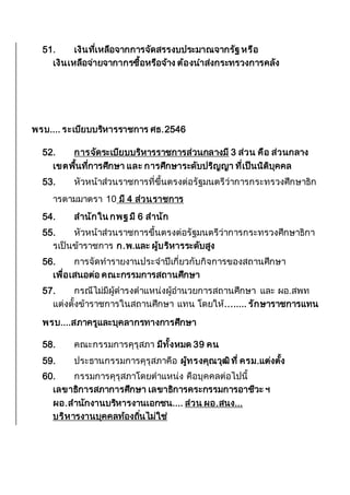 51. เงินที่เหลือจากการจัดสรรงบประมาณจากรัฐ หรือ
เงินเหลือจ่ายจากากรซื้อหรือจ้าง ต้องนาส่งกระทรวงการคลัง
พรบ.... ระเบียบบริหารราชการ ศธ.2546
52. การจัดระเบียบบริหารราชการส่วนกลางมี 3 ส่วน คือ ส่วนกลาง
เขตพื้นที่การศึกษา และ การศึกษาระดับปริญญา ที่เป็นนิติบุคคล
53. หัวหน้าส่วนราชการที่ขึ้นตรงต่อรัฐมนตรีว่าการกระทรวงศึกษาธิก
ารตามมาตรา 10 มี 4 ส่วนราชการ
54. สานักใน กพฐ มี 6 สานัก
55. หัวหน้าส่วนราชการขึ้นตรงต่อรัฐมนตรีว่าการกระทรวงศึกษาธิกา
รเป็นข้าราชการ ก.พ.และ ผู้บริหารระดับสูง
56. การจัดทารายงานประจาปีเกี่ยวกับกิจการของสถานศึกษา
เพื่อเสนอต่อ คณะกรรมการสถานศึกษา
57. กรณีไม่มีผู้ดารงตาแหน่งผู้อานวยการสถานศึกษา และ ผอ.สพท
แต่งตั้งข้าราชการในสถานศึกษา แทน โดยให้........ รักษาราชการแทน
พรบ....สภาครูและบุคลากรทางการศึกษา
58. คณะกรรมการคุรุสภา มีทั้งหมด 39 คน
59. ประธานกรรมการคุรุสภาคือ ผู้ทรงคุณวุฒิที่ ครม.แต่งตั้ง
60. กรรมการคุรุสภาโดยตาแหน่ง คือบุคคลต่อไปนี้
เลขาธิการสภาการศึกษา เลขาธิการคระกรรมการอาชีวะ ฯ
ผอ.สานักงานบริหารงานเอกชน.... ส่วน ผอ.สนง...
บริหารงานบุคคลท้องถิ่นไม่ใช่
 