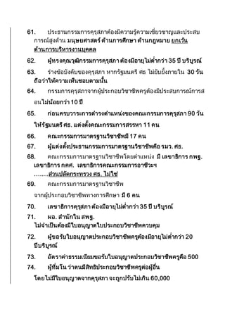 61. ประธานกรรมการคุรุสภาต้องมีความรู้ความเชี่ยวชาญและประสบ
การณ์สูงด้าน มนุษยศาสตร์ด้านการศึกษา ด้านกฎหมาย ยกเว้น
ด้านการบริหารงานบุคคล
62. ผู้ทรงคุณวุฒิกรรมการคุรุสภา ต้องมีอายุไม่ต่ากว่า 35 ปี บริบูรณ์
63. ร่างข้อบังคับของคุรุสภา หากรัฐมนตรี ศธ ไม่ยับยั้งภายใน 30 วัน
ถือว่าให้ความเห็นชอบตามนั้น
64. กรรมการคุรุสภาจากผู้ประกอบวิชาชีพครูต้องมีประสบการณ์การส
อนไม่น้อยกว่า 10 ปี
65. ก่อนครบวาระการดารงตาแหน่งของคณะกรรมการคุรุสภา 90 วัน
ให้รัฐมนตรีศธ. แต่งตั้งคณะกรรมการสรรหา 11 คน
66. คณะกรรมการมาตรฐานวิชาชีพมี 17 คน
67. ผู้แต่งตั้งประธานกรรมการมาตรฐานวิชาชีพคือ รมว. ศธ.
68. คณะกรรมการมาตรฐานวิชาชีพโดยตาแหน่ง มี เลขาธิการ กพฐ.
เลขาธิการ กคศ. เลขาธิการคณะกรรมการอาชีวะฯ
........ส่วนปลัดกระทรวง ศธ. ไม่ใช่
69. คณะกรรมการมาตรฐานวิชาชีพ
จากผู้ประกอบวิชาชีพทางการศึกษา มี 6 คน
70. เลขาธิการคุรุสภา ต้องมีอายุไม่ต่ากว่า 35 ปี บริบูรณ์
71. ผอ. สานักใน สพฐ.
ไม่จาเป็นต้องมีใบอนุญาตใบประกอบวิชาชีพควบคุม
72. ผู้ขอรับใบอนุญาตประกอบวิชาชีพครูต้องมีอายุไม่ต่ากว่า 20
ปีบริบูรณ์
73. อัตราค่าธรรมเนียมขอรับใบอนุญาตประกอบวิชาชีพครูคือ 500
74. ผู้ที่มโน ว่าตนมีสิทธิประกอบวิชาชีพครูต่อผู้อื่น
โดยไม่มีใบอนุญาตจากคุรุสภา จะถูกปรับไม่เกิน 60,000
 