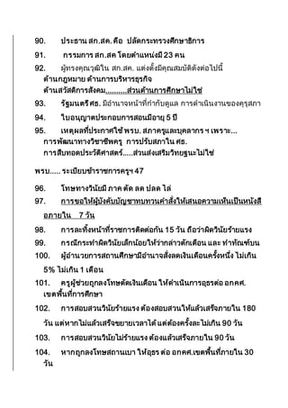 90. ประธาน สก.สค.คือ ปลัดกระทรวงศึกษาธิการ
91. กรรมการ สก.สค โดยตาแหน่งมี 23 คน
92. ผู้ทรงคุณวุฒิใน สก.สค. แต่งตั้งมีคุณสมบัติดังต่อไปนี้
ด้านกฎหมาย ด้านการบริหารธุรกิจ
ด้านสวัสดิการสังคม..........ส่วนด้านการศึกษาไม่ใช่
93. รัฐมนตรีศธ. มีอานาจหน้าที่กากับดูแล การดาเนินงานของคุรุสภา
94. ใบอนุญาตประกอบการสอนมีอายุ 5 ปี
95. เหตุผลที่ประกาศใช้พรบ. สภาครูและบุคลากร ฯ เพราะ...
การพัฒนาทางวิชาชีพครู การปรับสภาใน ศธ.
การสืบทอดประวัติศาสตร์.....ส่วนส่งเสริมวิทยฐนะไม่ใช่
พรบ..... ระเบียบข้าราชการครูฯ 47
96. โทษทางวินัยมี ภาค ตัด ลด ปลด ไล่
97. การขอให้ผู้บังคับบัญชาทบทวนคาสั่งให้เสนอความเห็นเป็นหนังสื
อภายใน 7 วัน
98. การละทิ้งหน้าที่ราชการติดต่อกัน 15 วัน ถือว่าผิดวินัยร้ายแรง
99. กรณีกระทาผิดวินัยเล็กน้อยให้ว่ากล่าวตักเตือน และ ทาทัณฑ์บน
100. ผู้อานวยการสถานศึกษามีอานาจสั่งลดเงินเดือนครั้งหนึ่ง ไม่เกิน
5% ไม่เกิน 1 เดือน
101. ครูผู้ช่วยถูกลงโทษตัดเงินเดือน ให้ดาเนินการอุธรต่อ อกคศ.
เขตพื้นที่การศึกษา
102. การสอบสวนวินัยร้ายแรง ต้องสอบสวนให้แล้วเสร็จภายใน 180
วัน แต่หากไม่แล้วเสร็จขยายเวลาได้แต่ต้องครั้งละไม่เกิน 90 วัน
103. การสอบสวนวินัยไม่ร้ายแรง ต้องแล้วเสร็จภายใน 90 วัน
104. หากถูกลงโทษสถานเบา ให้อุธร ต่อ อกคศ.เขตพื้นที่ภายใน 30
วัน
 