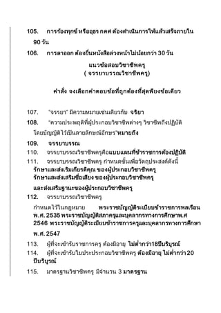 105. การร้องทุกข์หรืออุธร กคศ ต้องดาเนินการให้แล้วเสร็จภายใน
90 วัน
106. การลาออก ต้องยื่นหนังสือล่วงหน้าไม่น้อยกว่า 30 วัน
แนวข้อสอบวิชาชีพครู
( จรรยาบรรณวิชาชีพครู)
คาสั่ง จงเลือกคาตอบข้อที่ถูกต้องที่สุดพียงข้อเดียว
107. “จรรยา” มีความหมายเช่นเดียวกับ จริยา
108. “ความประพฤติที่ผู้ประกอบวิชาชีพต่างๆ วิชาชีพถึงปฏิบัติ
โดยบัญญัติไว้เป็นลายลักษณ์อักษร”หมายถึง
109. จรรยาบรรณ
110. จรรยาบรรณวิชาชีพครูคือแบบแผนที่ข้าราชการต้องปฏิบัติ
111. จรรยาบรรณวิชาชีพครู กาหนดขั้นเพื่อวัตถุประสงค์ดังนี้
รักษาและส่งเริมเกียรติคุณ ของผู้ประกอบวิชาชีพครู
รักษาและส่งเสริมชื่อเสียง ของผู้ประกอบวิชาชีพครู
และส่งเสริมฐานะของผู้ประกอบวิชาชีพครู
112. จรรยาบรรณวิชาชีพครู
กาหนดไว้ในกฎหมาย พระราชบัญญัติระเบียบข้าราชการพลเรือน
พ.ศ. 2535 พระราชบัญญัติสภาครูและบุคลากรทางการศึกษาพ.ศ
2546 พระราชบัญญัติระเบียบข้าราชการครูและบุคลากรทางการศึกษา
พ.ศ. 2547
113. ผู้ที่จะเข้ารับราชการครู ต้องมีอายุ ไม่ต่ากว่า18ปีบริบูรณ์
114. ผู้ที่จะเข้ารับใบประประกอบวิชาชีพครู ต้องมีอายุ ไม่ต่ากว่า 20
ปีบริบูรณ์
115. มาตรฐานวิชาชีพครู มีจานวน 3 มาตรฐาน
 