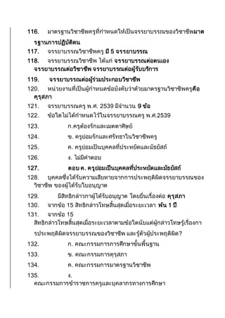 116. มาตรฐานวิชาชีพครูที่กาหนดให้เป็นจรรยาบรรณของวิชาชีพมาต
รฐานการปฏิบัติตน
117. จรรยาบรรณวิชาชีพครู มี 5 จรรยาบรรณ
118. จรรยาบรรณวิชาชีพ ได้แก่ จรรยาบรรณต่อตนเอง
จรรยาบรรณต่อวิชาชีพ จรรยาบรรณต่อผู้รับบริการ
119. จรรยาบรรณต่อผู้ร่วมประกอบวิชาชีพ
120. หน่วยงานที่เป็นผู้กาหนดข้อบังคับว่าด้วยมาตรฐานวิชาชีพครูคือ
คุรุสภา
121. จรรยาบรรณครู พ.ศ. 2539 มีจานวน 9 ข้อ
122. ข้อใดไม่ได้กาหนดไว้ในจรรยาบรรณครู พ.ศ.2539
123. ก.ครูต้องรักและเมตตาศิษย์
124. ข. ครูย่อมรักและศรัทธาในวิชาชีพครู
125. ค. ครูย่อมเป็นบุคคลที่ประหยัดและมัธยัสถ์
126. ง. ไม่มีคาตอบ
127. ตอบ ค. ครูย่อมเป็นบุคคลที่ประหยัดและมัธยัสถ์
128. บุคคลซึ่งได้รับความเสียหายจากการประพฤติผิดจรรยาบรรณของ
วิชาชีพ ของผู้ได้รับใบอนุญาต
129. มีสิทธิกล่าวกาผู้ได้รับอนุญาต โดยยื่นเรื่องต่อ คุรุสภา
130. จากข้อ 15 สิทธิกล่าวโทษสิ้นสุดเมื่อระยะเวลา พ้น 1 ปี
131. จากข้อ 15
สิทธิกล่าวโทษสิ้นสุดเมื่อระยะเวลาตามข้อใดนับแต่ผู้กล่าวโทษรู้เรื่องกา
รประพฤติผิดจรรยาบรรณของวิชาชีพ และรู้ตัวผู้ประพฤติผิด?
132. ก. คณะกรรมการการศึกษาขั้นพื้นฐาน
133. ข. คณะกรรมการคุรุสภา
134. ค. คณะกรรมการมาตรฐานวิชาชีพ
135. ง.
คณะกรรมการข้าราชการครูและบุคลากรทางการศึกษา
 