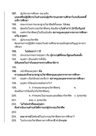 187. ผู้บริหารการศึกษา หมายถึง
บุคคลซึ่งปฏิบัติงานในตาแหน่งผู้บริหารนอกสถานศึกษาในระดับเขตพื้
นที่การศึกษา
188. คณะกรรมการมาตรฐานวิชาชีพมีทั้งหมด 19 คน
189. ผู้ขอรับใบประกอบวิชาชีพครู ต้องมีอายุไม่ต่ากว่า 20 ปีบริบูรณ์
190. องค์กรวิชาชีพครูในปัจจุบันคือ สภาครูและบุคลากรทางการศึกษา
หรือ คุรุสภา
191. ผู้ประกอบวิชาชีพ
ต้องผ่านการปฏิบัติการสอนในสถานศึกษาตามหลักสูตรปริญญาทางกา
รศึกษา
192. ไม่น้อยกว่า 1 ปี
193. ประธานกรรมการคุรุสภา คือ ผู้ทรงวุฒิที่คณะรัฐมนตรีแต่งตั้ง
194. คุรุสภา เป็นองค์การที่เป็น
นิติบุคคลในกากับของกระทรวงศึกษาธิการ
195.
196. หน้าที่ของคุรุสภา คือ
ควบคุมและรักษามาตรฐานวิชาชีพครูและบุคลากรทางการศึกษา
197. คุรุสภา เรียกอีกอย่างหนึ่งว่า สภาครูและบุคลากรทางการศึกษา
198. คุรุสภา มีวัตถุประสงค์อย่างไร?
199. ก. กาหนดมาตรฐานวิชาชีพครู ข.
ส่งเสริมการวิจัยเกี่ยวกับวิชาชีพครู
200. ค. กาหนดนโยบายและแผนพัฒนาวิชาชีพ ง. ถูกทุกข้อ
201. ตอบ ง. ถูกทุกข้อ
202. ไม่ใช่หน้าที่ของคุรุสภา
คือดาเนินงานด้านสวัสดิการแก่ผู้ประกอบวิชาชีพ
203.
204. คณาจารย์ไม่ต้องมีใบประกอบวิชาชีพทางการศึกษา?
205. ใบประกอบวิชาชีพทางการศึกษามี 4 ประเภท
 