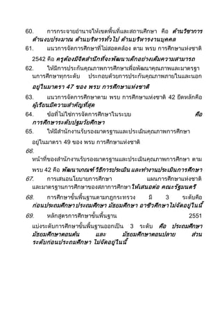 60. การกระจายอานาจให้เขตพื้นที่และสถานศึกษา คือ ด้านวิชาการ
ด้านงบประมาณ ด้านบริหารทั่วไป ด้านบริหารงานบุคคล
61. แนวการจัดการศึกษาที่ไม่สอดคล้อง ตาม พรบ การศึกษาแห่งชาติ
2542 คือ ครูต้องมีจิตสานึกที่จะพัฒนาเด็กอย่างเต็มความสามารถ
62. ให้มีการประกันคุณภาพการศึกษาเพื่อพัฒนาคุณภาพและมาตรฐา
นการศึกษาทุกระดับ ประกอบด้วยการประกันคุณภาพภายในและนอก
อยู่ในมาตรา 47 ของ พรบ การศึกษาแห่งชาติ
63. แนวการจัดการศึกษาตาม พรบ การศึกษาแห่งชาติ 42 ยึดหลักคือ
ผู้เรียนมีความสาคัญที่สุด
64. ข้อที่ไม่ใช่การจัดการศึกษาในระบบ คือ
การศึกษาระดับปฐมวัยศึกษา
65. ให้มีสานักงานรับรองมาตรฐานและประเมินคุณภาพการศึกษา
อยู่ในมาตรา 49 ของ พรบ การศึกษาแห่งชาติ
66.
หน้าที่ของสานักงานรับรองมาตรฐานและประเมินคุณภาพการศึกษา ตาม
พรบ 42 คือ พัฒนาเกณฑ์ วิธีการประเมิน และทางานประเมินการศึกษา
67. การเสนอนโยบายการศึกษา แผนการศึกษาแห่งชาติ
และมาตรฐานการศึกษาของสภาการศึกษาให้เสนอต่อ คณะรัฐมนตรี
68. การศึกษาขั้นพื้นฐานตามกฎกระทรวง มี 3 ระดับคือ
ก่อนประถมศึกษา ประถมศึกษา มัธยมศึกษา อาชีวศึกษาไม่จัดอยู่ในนี้
69. หลักสูตรการศึกษาขั้นพื้นฐาน 2551
แบ่งระดับการศึกษาขั้นพื้นฐานออกเป็น 3 ระดับ คือ ประถมศึกษา
มัธยมศึกษาตอนต้น และ มัธยมศึกษาตอนปลาย ส่วน
ระดับก่อนประถมศึกษา ไม่จัดอยู่ในนี้
 