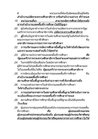 ด้ หน่วยงานที่ต้องรับผิดชอบเป็นผู้จัดคือ
สานักงานปลัดกระทรวงศึกษาธิการ หรือสานักงานต่างๆ ที่กาหนด
19. หน่วยงานอื่นๆ สามารถจัดการศึกษาได้ทุกระดับ
หากสานักงานเขตพื้นที่การศึกษาไม่มีปัญญา
20. ผู้บังคับบัญชาข้าราชการในสานักงานปลัดกระทรวงรองจากรัฐม
นตรีว่าการกระทรวงศึกษาธิการคือ ปลัดกระทรวงศึกษาธิการ
21. ผู้บังคับบัญชาข้าราชการในสถานศึกษาของรัฐในสังกัดสานักงาน
คณะกรรมการการอาชีวศึกษา คือ
เลขาธิการคณะกรรมการการอาชีวศึกษา
22. การบริหารและการจัดการศึกษาขั้นพื้นฐานให้คานึงถึงวัฒนธรรม
และความเหมาะสมด้านอื่นไว้สุดท้าย
23. ผู้มีอานาจประกาศกาหนดเขตพื้นที่การศึกษา คือ
รัฐมนตรีว่าการกระทรวงศึกษาธิการโดยคาแนะคาของสภาการศึกษา
24. ในกรณีที่จาเป็นเพื่อประโยชน์ทางการศึกษา
ผู้ที่กาหนดให้เขตพื้นที่การศึกษาสามารถขยายบริการการศึกษาออก
ไปในเขตพื้นที่อื่นได้คือ รัฐมนตรีว่าการกระทรวงศึกษาธิการ
25. การจัดระเบียบบริหารราชการของเขตพื้นที่การศึกษา คือ
สานักงานเขตพื้นที่การศึกษา
สถานศึกษาขั้นพื้นฐานหรือส่วนราชการที่เรียกชื่ออย่างอื่น
26. การแบ่งส่วนราชการในสานักงานเขตพื้นที่การศึกษา
ให้ทาเป็นประกาศกระทรวง
27. การแบ่งส่วนราชการในสถานศึกษาขั้นพื้นฐานให้ดาเนินการตาม
ระเบียบที่คณะกรรมการเขตพื้นที่การศึกษากาหนด
28. สถานศึกษาที่จัดการศึกษาขั้นพื้นฐานที่มีฐานะเป็นนิติบุคคลคือ
โรงเรียน
29. ผู้แทนจากกลุ่มบุคคลที่เป็นองค์ประกอบของคณะกรรมการเขตพื้น
ที่การศึกษา คือ ผู้แทนองค์กรเอกชน
ผู้แทนองค์กรปกครองส่วนท้องถิ่น ผู้แทนสมาคมผู้ประกอบวิชาชีพครู
ส่วนผู้แทนสมาคบผู้ประกอบวิชาชีพบุคคลากรทางการศึกษาไม่ใช่
 