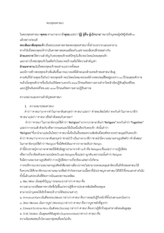 พระพุทธศาสนา
ในพระพุทธศาสนาพุทธะตามภาษาบาลีพุทฺธแปลว่า"ผู้รู้ ผู้ตื่น ผู้เบิกบาน" หมายถึงบุคคลผู้ตรัสรู้อริยสัจ๔
แล้วอย่างถ่องแท้
พระสัมมาสัมพุทธเจ้าเป็นพระบรมศาสดาของพระพุทธศาสนาทั้งฝ่ ายเถรวาทและมหายาน
ต่างก็นับถือพระพุทธเจ้าว่าเป็นศาสดาของตนเหมือนกันแต่รายละเอียดปลีกย่อยต่างกัน
ฝ่ ายเถรวาทให้ความสาคัญกับพระพุทธเจ้าองค์ปัจจุบันคือพระโคตมโคดมพุทธเจ้า
และกล่าวถึงพระพุทธเจ้าในอดีตกับในอนาคตบ้างแต่ไม่ให้ความสาคัญเท่า
ฝ่ ายมหายานนับถือพระพุทธเจ้าของฝ่ ายเถรวาททั้งหมด
และมีการสร้างพระพุทธเจ้าเพิ่มเติมขึ้นมาจนบางองค์มีลักษณะคล้ายเทพเจ้าของศาสนาฮินดู
ตามคัมภีร์ฝ่ ายพุทธถือกันว่าพระพุทธเจ้าพระโคตมโคดมพระองค์ดารงพระชนม์ชีพอยู่ระหว่าง ๘๐ปีก่อนพุทธศักราช
จนถึงเริ่มพุทธศักราชซึ่งเป็นวันปรินิพพานตรงกับ๕๔๓ปีก่อนคริสตกาลตามตาราไทยอ้างอิงปฏิทินสุริยคติไทย
และปฏิทินจันทรคติไทยและ ๔๘๓ปีก่อนคริสตกาลตามปฏิทินสากล
ความหมายและความสาคัญของศาสนา
1. ความหมายของศาสนา
คาว่า" ศาสนา"มาจากคาในภาษาสันสกฤตว่า"ศาสน"แปลว่า" คาสอนข้อบังคับ" ตรงกับคาในภาษาบาลีว่า
"สาสน"แปลว่า" ศาสนาหรือคาสั่งสอนกับศาสดา"
คาว่า"ศาสนา"ในภาษาอังกฤษใช้คาว่า"Religion"มาจากภาษาลาตินว่า"Religare"ตรงกับคาว่า"Together"
แปลว่าการรวมเข้าด้วยกันหรือการรวมตนเองให้เป็นหนึ่งเดียวกับพระเจ้า ดังนั้นคาว่า
"Religion"ที่เรานามาแปลเป็นไทยว่าศาสนานั้นจึงเป็นเรื่องของความสัมพันธ์โดยศรัทธาระหว่างมนุษย์กับพระเจ้า
คาว่า"ศาสนา"มาจากภาษาสันสกฤตว่า"สาสน"ถ้าเป็นภาษาบาลีว่า"สาสน"มีความหมายตามรูปศัพท์ว่า"คาสั่งสอน"
ในภาษาอังกฤษใช้คาว่า"Religion"ซึ่งมีศัพท์เดิมมาจากภาษาละตินว่าReligis
คานี้นักปราชญ์ทางภาษาศาสตร์ได้สันนิษฐานว่ามาจากคา ๒คาคือ Relegereซึ่งแปลว่าการปฏิบัติต่อ
หรือการเกี่ยวข้องด้วยความระมัดระวังและReligareซึ่งแปลว่าผูกพันเพราะฉะนั้นคาว่า Religion
จึงมีความหมายตามรูปศัพท์ว่าการปฏิบัติต่อการเกี่ยวข้องแต่อย่างไรก็ตาม
การจะพิจารณาความหมายตามรูปศัพท์เพียงอย่างเดียวอาจจะไม่สามารถครอบคลุมสารัตถะที่แท้จริงของศาสนาได้
จึงควรจะได้ศึกษาพิจารณาความหมายหรือคาจากัดความตามเนื้อหาที่นักปราชญทางศาสนาได้ให้ไว้ ซึ่งจะแตกต่างกันไป
ทั้งนี้แล้วแต่ประเด็นที่ต้องการเน้นและสภาพแวดล้อม
๑.Max Miller เน้นพุทธิปัญญา(Intellect)กล่าวว่าศาสนาคือ
ความสามารถหรืออตาจทางจิตซึ่งไม่ขึ้นแก่ความรู้สึกทางประสาทสัมผัสหรือเหตุผล
สามารถนาบุคคลให้เข้าถึงพระเจ้าภายใต้พระนามต่างๆ
๒. ImmanuelKantเน้นศีลธรรม(Moral) กล่าวว่าศาสนาคือการยอมรับรู้ถึงหน้าที่ทั้งปวงตามเทวโองการ
๓. Allen Menses เน้นการบูชา(Worship)กล่าวว่าศาสนาคือการบูชาพลังที่สูงกว่า
๔. EdwardScribnerAms เน้นสังคม(Society) กล่าวว่าศาสนาคือความรู้สึกถึงคุณค่าทางสังคมอันสูงสุด
๕. G.W.Stratton เน้นอุดมคติอันสูงส่ง(SupremeIdeal)กล่าวว่าศาสนาคือ
ความนิยมชมชอบถึงโลกและกลุ่มชนที่มองไม่เห็น
 