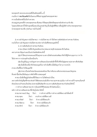 พระพุทธเจ้าพระธรรมพระสงฆ์ที่เป็นอริยสงฆ์ทั้ง๓นี้
รวมเรียกว่าพระรัตนตรัยซึ่งเป็นสรณะที่พึ่งอย่างสูงสุดในพระพุทธศาสนา
ความเป็นอริยสงฆ์นั้นเป็นจาเพาะตน
ส่วนหมู่แห่งบุคคลที่ดารงพระพุทธศาสนาสืบต่อมาก็คือพุทธบริษัทหรือพุทธศาสนิกดังกล่าวมาข้างต้น
ในพุทธบริษัทเหล่านี้ก็มีภิกษุสงฆ์นี่แหละเป็นบุคคลสาคัญซึ่งเป็นผู้พลีชีวิตมาเพื่อปฏิบัติดารงรักษาพระพุทธศาสนา
นาพระพุทธศาสนาสืบๆต่อกันมาจนถึงในบัดนี้
2. ความสาคัญของการนับถือศาสนา การนับถือศาสนาทาให้เกิดความสัมพันธ์ระหว่างศาสนากับสังคม
รวมไปถึงความสาคัญของการนับถือศาสนาต่อการดาเนินชีวิตของมนุษย์ดังนี้
1. ความสัมพันธ์ระหว่างศาสนากับสังคม
ศาสนาเป็นสถาบันที่สาคัญของสังคมช่วยกล่อมเกลาพฤติกรรมของสมาชิกในสังคม
เพราะศาสนามีคุณค่าและเป็นประโยชน์ต่อสังคมดังนี้
(1) ทาให้คนปกครองตนเองได้ในทุกสถานเพราะมีหลักธรรมช่วยพัฒนาจิตใจให้รู้จักควบคุมกายวาจาใจ
ให้ปราศจากการประทุษร้ายเบียดเบียนกัน
(2) เป็นภูมิปัญญาระดับสูงทางความคิดและมโนธรรมอันลึกซึ้งที่นาชีวิตไปสู่จุดหมายปลายทางคือสันติสุข
(3) เป็นสิ่งยึดเหนี่ยวจิตใจของมนุษย์ในการดาเนินชีวิตเมื่อมีปัญหาใดๆมากระทบใจ
ศาสนาเป็นที่พึ่งพาใจให้มนุษย์ได้
(4) ศาสนาเป็นบ่อเกิดของวัฒนธรรมของสังคมได้แก่ คติธรรมเนติธรรมสหธรรมและวัตถุธรรม
สิ่งเหล่านี้สะท้อนให้เห็นคุณภาพจิตใจที่ดีงามของมนุษย์
ศาสนาเป็นสิ่งที่อยู่คู่กับสังคมที่มีวิวัฒนาการไม่ใช่สังคมป่าเถื่อน
เพราะหลักสาคัญที่สุดที่ศาสนาช่วยทาให้สังคมสงบร่มเย็นคือศาสนาทุกศาสนามุ่งเน้นการทาความดีถ้าทุกคนเป็นคนดี
สังคมโดยรวมก็จะสงบเรียบร้อยประชาชนมีสันติสุขพิจารณาความสัมพันธ์ของศาสนากับสังคมได้ดังนี้
- การทาความดีของศาสนาต่างๆมีผลต่อวิถีชีวิตของสมาชิกในสังคมนั้นๆ
หลักการทาความดีของศาสนาที่สาคัญในโลกมีดังนี้
ศาสนาพราหมณ์-ฮินดู ถือว่า การทาความดีคือการทาความดีเพื่อความดีเพื่อหน้าที่
ศาสนาพุทธ ถือว่า ควรทาความดีเพื่อความดี
ศาสนาคริสต์ ถือว่า ทาความดีเพื่อพระเจ้า
ศาสนาอิสลาม ถือว่า ทาความดีเพื่อพระเจ้า
ศาสนาสิกข์ ถือว่า ทาความดีเพื่อพระเจ้า
 