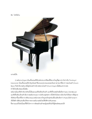 อัพ - ไรท์๶ปียโน
แกรนด์เปีย
2) ออร์แกน(Organ)เป็นเครื่องดนตรีคีย์บอร์ดประเภทใช้ลมที่มีขนาดใหญ่ที่สุดกล่าวกันว่าเป็น"TheKingof
Instruments" เป็นเครื่องดนตรีสาคัญในโบสถ์ ใช้บรรเลงประกอบบทเพลงร้องทางศาสนาที่เรียกว่า"เพลงโบสถ์"(Church
Music) จึงมักเรียกออร์แกนที่อยู่ในโบสถ์ว่าเป็น"ออร์แกนโบสถ์"(ChurchOrgan)เมื่อมีลมเป่าผ่านท่อ
ทาให้เกิดเสียงท่อละหนึ่งเสียง
ออร์แกนมีแผงคีย์สาหรับกดด้วยนิ้วมือและแผงคีย์เหยียบด้วยเท้าแผงคีย์ที่กดเล่นด้วยมือเรียกว่าแมน-น่วล(Manual)
แผงคีย์ที่เหยียบด้วยเท้าเรียกว่าเพลดัล(Pedal)การบังคับกลุ่มท่อต่างๆซึ่งจัดไว้เป็นพวกเดียวกันทาได้โดยการใช้ปุ่มกด
หรือคันยกขึ้นลงที่เรียกว่าสต็อป(Stops)ออร์แกนขนาดใหญ่จะมีกลุ่มท่อเปลี่ยนเสียงเรียกว่า(Pipes)เป็นจานวนมาก
เพื่อใช้สร้างสีสันแห่งเสียงได้หลากหลายออร์แกนสมัยใหม่ใช้ไฟฟ้ าบังคับแทนลม
ซึ่งตามแบบดั้งเดิมนั้นลมที่ใช้ก็เกิดจากการอัดลมด้วยเท้าของผู้เล่นหรือไม่ก็มีผู้ช่วยอัดลมแทนให้
 