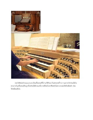 3)ฮาร์พซิคอรด์(Harpsichord)เป็นเครื่องดนตรีที่เก่าแก่ใช้กันมากในศตวรรษที่16,17และ18เกิดก่อน๶ปียโน
สายภายในเครื่องดนตรีจะถูกเกี่ยวด้วยไม้ดีดขณะที่เรากดคีย์ลงไปฮาร์ซิคอร์ดไม่สามารถเล่นให้เกิดเสียงดัง-ค่อย
ได้เหมือน๶ปียโน
 
