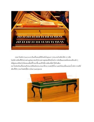 4)คลาวิคอร์ด(Clavichord)เป็นเครื่องดนตรีคีย์บอร์ดในยุคแรกๆประเภทเกิดเสียงได้จากการดีด
โดยมีสายเสียงที่ขึงไปตามส่วนรูปของกล่องไม้ ส่วนปลายสุดของคีย์จะมีกลไกการงัดหรือแตะของลิ่มทองเหลืองเล็กๆ
เมื่อผู้เล่นกดคีย์ลงไปลิ่มทองเหลืองนี้ก็จะยกขึ้นและตีไปที่สายเสียงเพื่อทาให้เกิดเสียง
คลาวิคอร์ดเป็นเครื่องดนตรีประเภทคีย์บอร์ดประเภทแรกที่สามารถเล่นได้ทั้งเบาและดังโดยเปลี่ยนแปลงน้าหนักการกดคีย์
เสียงที่ได้จากคลาวิคอร์ดนี้มีความไพเราะและนุ่มนวล
 