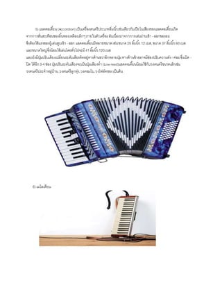 5) แอคคอเดี้ยน(Accordion) เป็น๶ครื่องึϸตรีประ๶ภทลิ่มȨ้วเช่นเดียวกับ๶ปียโนเสียงของแอคคอเดี้ยนเกิด
จากการสั่นสะเทือนของลิ้นทองเหลืองเล็กๆภายในตัวเครื่องอันเนื่องมาจากการเล่นผ่านเข้า -ออกของลม
ซึงต้องใช้แรงของผู้เล่นสูบเข้า-ออก แอคคอเดี้ยนมีหลายขนาดเช่นขนาด25 ลิ้มนิ้ว 12 เบส,ขนาด 37 ลิ้มนิ้ว 80 เบส
และขนาดใหญ่ซึ่งนิยมใช้เล่นโดยทั่วไปจะมี41ลิ้มนิ้ว120 เบส
และยังมีปุ่มปรับเสียงเปลี่ยนระดับเสียงติดอยู่ทางด้านขวาอีกหลายปุ่มทางด้านซ้ายอาจมีช่องปรับความดัง-ค่อยซึ่งเปิด -
ปิด ได้อีก3-4 ช่อง ปุ่มปรับระดับเสียงจะเป็นปุ่มเสียงต่า(Lowreed)แอคคอเดี้ยนนิยมใช้กับวงดนตรีขนาดเล็กเช่น
วงดนตรีประจาหมู่บ้าน,วงดนตรีลูกทุ่ง,วงคอมโบ,วงโฟล์คซองเป็นต้น
6) เมโลเดียน
 