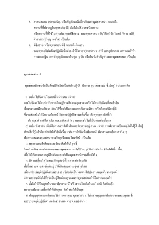 5. ศาสนสถาน ศาสานวัตถุ หรือสัญลักษณ์ที่เกี่ยวกับพระพุทธศาสนา หมายถึง
สถานที่ที่ปรากฎในพุทธประวัติ อันได้แก่สังเวชชนียสถาน
หรือสถานที่ที่ใช้ในการประกอบพิธีกรรม ทางพุทธศาสนา อันได้แก่วัด โบสถ์ วิหาร เจดีย์
ศาลาการเปรียญ หอไตร เป็นต้น
6. พิธีกรรม หรือพุทธศาสนพิธี หมายถึงกิจกรรม
ของพุทธบริษัทต้องปฏิบัติเพื่อดารงไว้ซึ่งพระพุทธศาสนา อาทิ การอุปสมบท การทอดผ้าป่า
การทอดกฐิน การทาบุญตักบาตรในทุก ๆ วัน หรือในวันสาคัญทางพระพุทธศาสนา เป็นต้น
อุบาสกธรรม 7
พุทธศาสนิกชนจาเป็นต้องมีกิจวัตรเป็นหลักปฏิบัติ เรียกว่า อุบาสกธรรม ซึ่งมีอยู่ 7ประการคือ
1. หมั่น ไปวัดตามโอกาสที่เหมาะสม เพราะ
การไปวัดจะได้พบปะกับพระภิกษุผู้ทรงศีลทรงคุณธรรมหรือได้พบกับมิตรที่สนใจใน
เรื่องธรรมเหมือนกับเรา ย่อมได้ชื่อว่าเป็นการคบหากัลยาณมิตร หรือเรียกว่ามิตรที่ดี
ซึ่งจะส่งเสริมให้มีความก้าวหน้าในการปฏิบัติธรรมเพิ่มขึ้น ดังพุทธสุภาษิตที่ว่า
ยํเว เสวติ ตาทิโส ( ยังเว เสวะติ ตาทิโส ) คบคนเช่นไรก็เป็นคนเช่นนั้นแล
2. หมั่น ฟังธรรม เมื่อมีโอกาสควรใส่ใจในการฟังธรรมอยู่เสมอ เพราะการฟังธรรมเป็นเหตุให้ได้รู้สิ่งไม่รู้
ส่วนสิ่งที่รู้แล้วก็จะช่วยให้เข้าใจยิ่งขึ้น เช่นการไปวัดเพื่อฟังเทศน์ ฟังธรรมตามโอกาสต่าง ๆ
ฟังการแสดงธรรมเทศนาทางวิทยุหรือทางโทรทัศน์ เป็นต้น
3. พยายามสนใจศึกษาและรักษาศีลให้บริสุทธิ์
โดยนาหลักธรรมคาสอนของพระพุทธศานามาใช้ปรับปรุงวิถีการดาเนินชีวิตให้ดียิ่ง ขึ้น
เพื่อให้เกิดความภาคภูมิใจว่าตนเองว่าเป็นพุทธศาสนิกชนที่แท้จริง
4. มีความเลื่อมใสในพระภิกษุสงฆ์ทั้งหลายเท่าเทียมกัน
ทั้งนี้เพราะพระสงฆ์แต่ละรูปได้เสียสละความสุขทางโลก
เพื่อมาประพฤติปฏิบัติตามพระธรรมวินัยอันเป็นหนทางไปสู่ความหลุดพ้นจากทุกข์
และพระสงฆ์ยังได้ชื่อว่าเป็นผู้สืบต่ออายุของพระพุทธศาสนาให้ยืนยาวตลอดไป
5. ตั้งจิตให้เป็นกุศลในขณะฟังธรรม มิใช่ฟังธรรมโดยคิดในแง่ อคติ คิดขัดแย้ง
พยายามฟังธรรมเพื่อก่อให้เกิดกุศล จิตใจจะได้เป็นสุข
6. ทาบุญกุศลตามหลักและวิธีการของพระพุทธศาสนา ไม่แสวงบุญนอกคาสอนของพระพุทธเจ้า
ควรประพฤติปฏิบัติตามหลักธรรมทางพระพุทธศาสนา
 