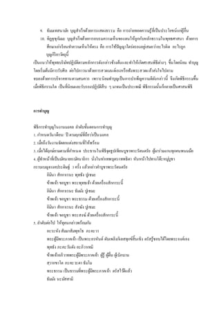 9. ธัมมเทสนามัย บุญสาเร็จด้วยการแสดงธรรม คือ การถ่ายทอดความรู้ที่เป็นประโยชน์แก่ผู้อื่น
10. ทิฏฐุชุกัมมะ บุญสาเร็จด้วยการอบรมความเห็นของตนให้ถูกกับหลักธรรมในพุทธศาสนา ด้วยการ
ศึกษาเล่าเรียนทาความเห็นให้ตรง คือ การใช้ปัญญาไตร่ตรองอยู่เสมอว่าอะไรผิด อะไรถูก
บุญกิริยาวัตถุนี้
เป็นแนวให้พุทธบริษัทปฏิบัติตามหลักการดังกล่าวข้างต้นและทาให้เกิดศาสนพิธีต่างๆ ขึ้นโดยนิยม ทาบุญ
โดยเริ่มต้นมีการรับศีล ต่อไปภาวนาด้วยการสวดมนต์เองหรือฟังพระสวดแล้วส่งใจไปตาม
จบลงด้วยการบริจาคทานตามสมควร เพราะนิยมทาบุญเป็นการบาเพ็ญความดีดังกล่าวนี้ จึงเกิดพิธีกรรมขึ้น
เมื่อพิธีกรรมใด เป็นที่นิยมและรับรองปฏิบัติสืบ ๆ มาจนเป็นประเพณี พิธีกรรมนั้นก็กลายเป็นศาสนพิธี
การทาบุญ
พิธีการทาบุญในงานมงคล ลาดับขั้นตอนการทาบุญ
1. กาหนดวัน/เดือน/ ปี ตามฤกษ์ที่ถือว่าเป็นมงคล
2. เมื่อถึงวันงานจัดตกแต่งสถานที่ให้พร้อม
3. เมื่อได้ฤกษ์ยามตามที่กาหนด ประธานในพิธีจุดธูปเทียนบูชาพระรัตนตรัย ผู้มาร่วมงานทุกคนพนมมือ
4. ผู้ทาหน้าที่เป็นมัคนายก/มัคนายิกา นั่งในท่าเทพบุตร/เทพธิดา หันหน้าไปทางโต๊ะหมู่บูชา
กราบเบญจางคประดิษฐ์ 3ครั้ง แล้วกล่าวคาบูชาพระรัตนตรัย
อิมินา สักกาเรนะ พุทธัง ปูเชมะ
ข้าพเจ้า ขอบูชา พระพุทธเจ้า ด้วยเครื่องสักการะนี้
อิมินา สักกาเรนะ ธัมมัง ปูเชมะ
ข้าพเจ้า ขอบูชา พระธรรม ด้วยเครื่องสักการะนี้
อิมินา สักกาเรนะ สังฆัง ปูเชมะ
ข้าพเจ้า ขอบูชา พระสงฆ์ ด้วยเครื่องสักการะนี้
5. ลาดับต่อไป ให้ทุคนกล่าวพร้อมกัน
อะระหัง สัมมาสัมพุทโธ ภะคะวา
พระผู้มีพระภาคเจ้า เป็นพระอรหันต์ ดับเพลิงกิเลสทุกข์สิ้นเชิง ตรัสรู้ชอบได้โดยพระองค์เอง
พุทธัง ภะคะวันตัง อะภิวาเทมิ
ข้าพเจ้าอภิวาทพระผู้มีพระภาคเจ้า ผู้รู้ ผู้ตื่น ผู้เบิกบาน
สฺวากขาโต ภะคะวะตา ธัมโม
พระธรรม เป็นธรรมที่พระผู้มีพระภาคเจ้า ตรัสไว้ดีแล้ว
ธัมมัง นะมัสสามิ
 