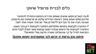 ‫שיווקי‬ ‫פרופיל‬ ‫לבניית‬ ‫כלים‬
6-‫קשרים‬ ‫צרו‬,‫להתחבר‬ ‫והתחילו‬ ‫בתחום‬ ‫מכירים‬ ‫שאתם‬ ‫אנשים‬ ‫חפשו‬
‫אליהם‬,‫פייסבוק‬ ‫כמו‬ ‫מרשתות‬ ‫או‬ ‫שלכם‬ ‫המיילים‬ ‫רשימת‬ ‫מתוך‬ ‫אותם‬ ‫שלפו‬
‫וטוויטר‬,‫ללימודים‬ ‫חבריכם‬ ‫כל‬ ‫את‬ ‫חברו‬,‫לשני‬ ‫אחד‬ ‫תעזרו‬ ‫אחד‬ ‫יום‬ ‫אולי‬.
7-‫שלמדתם‬ ‫בתחום‬ ‫לקבוצות‬ ‫התחברו‬,‫דיון‬ ‫לקבוצות‬ ‫התחברו‬,‫חשוב‬ ‫והכי‬-
‫עבודה‬ ‫חיפוש‬ ‫של‬ ‫לקבוצות‬ ‫התחברו‬-‫מהם‬ ‫לקבל‬ ‫תוכלו‬ ‫אשר‬ ‫קבוצות‬ ‫ישנם‬
‫חדשה‬ ‫משרה‬ ‫שהועלתה‬ ‫כך‬ ‫על‬ ‫למייל‬ ‫התראות‬,‫תתאימו‬ ‫אולי‬?
‫אתכם‬ ‫יחפשו‬ ‫שמעסיקים‬ ‫לכך‬ ‫יגרום‬ ‫זו‬ ‫ברשת‬ ‫נכון‬ ‫מיתוג‬!
 