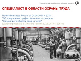 Уфимский государственный нефтяной технический университет
СПЕЦИАЛИСТ В ОБЛАСТИ ОХРАНЫ ТРУДА
Приказ Минтруда России от 04.08.2014 N 524н
"Об утверждении профессионального стандарта
"Специалист в области охраны труда"
(Зарегистрировано в Минюсте России 20.08.2014 N 33671)
 