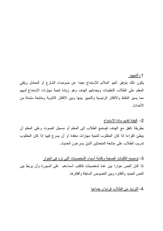 ‫التمهيد‬ -1
‫المالئم‬ ‫الجو‬ ‫بتوفير‬ ‫ذلك‬ ‫يكون‬‫ويلقي‬ ‫المعامل‬ ‫أو‬ ‫الشارع‬ ‫ضوضاء‬ ‫عن‬ ‫بعيدا‬ ‫لإلستماع‬
‫لديهم‬ ‫اإلستماع‬ ‫مهارات‬ ‫تنمية‬ ‫زيادة‬ ‫وهو‬ ‫الهدف‬ ‫ويحددلهم‬ ‫التعليمات‬ ‫الطالب‬ ‫على‬ ‫المعلم‬
‫من‬ ‫سلسلة‬ ‫ومتابعة‬ ‫الثانوية‬ ‫األفكار‬ ‫وبين‬ ‫بينها‬ ‫والتمييز‬ ‫الرئيسية‬ ‫واألفكار‬ ‫النقاط‬ ‫يسير‬ ‫مما‬
.‫األحداث‬
2-‫كيفية‬‫االستماع‬ ‫مادة‬ ‫تقديم‬
‫أن‬ ‫المعلم‬ ‫وعلى‬ ‫الصوت‬ ‫مسجل‬ ‫أو‬ ‫المعلم‬ ‫إلى‬ ‫الطالب‬ ‫فيستمع‬ ‫الهدف‬ ‫مع‬ ‫تتفق‬ ‫بطريقة‬
‫المطلوب‬ ‫كان‬ ‫إذا‬ ‫فيها‬ ‫يسرع‬ ‫أن‬ ‫أو‬ ‫معقدة‬ ‫مهارات‬ ‫لتنمية‬ ‫المطلوب‬ ‫كان‬ ‫إذا‬ ‫القراءة‬ ‫يبطئ‬
.‫الحديث‬ ‫يسرعون‬ ‫الذين‬ ‫المتحدثين‬ ‫متابعة‬ ‫على‬ ‫الطالب‬ ‫تدريب‬
3-‫الشخصي‬ ‫أسماء‬ ‫وكتابة‬ ‫الصعبة‬ ‫الكلمات‬ ‫توضيح‬‫الحوار‬ ‫فى‬ ‫ترد‬ ‫التي‬ ‫ات‬
‫بين‬ ‫يربط‬ ‫وأن‬ ‫السبورة‬ ‫على‬ ‫أسماءهم‬ ‫فاكتب‬ ‫شخصيات‬ ‫عدة‬ ‫بين‬ ‫حوارا‬ ‫النص‬ ‫كان‬ ‫إذا‬
.‫وأفكارها‬ ‫السابقة‬ ‫النصوص‬ ‫وبين‬ ‫وأفكاره‬ ‫الجديد‬ ‫النص‬
‫جماعيا‬ ‫و‬ ‫فرديا‬ ‫الطالب‬ ‫من‬ ‫الترديد‬ -4
 