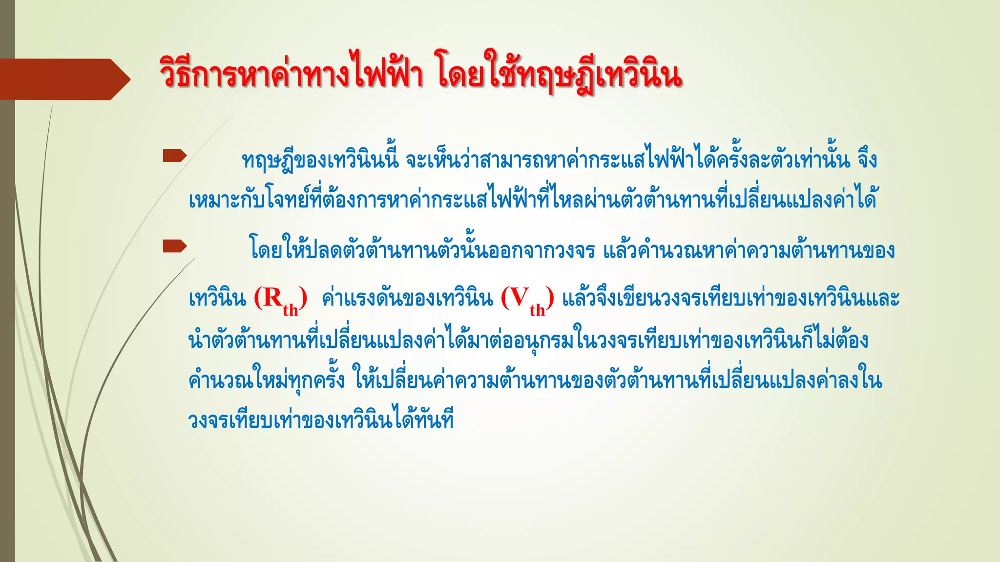  ทฤษฎีของเทวินินนี้ จะเห็นว่าสามารถหาค่ากระแสไฟฟ้ าได้ครั้งละตัวเท่านั้น จึง
เหมาะกับโจทย์ที่ต้องการหาค่ากระแสไฟฟ้ าที่ไหลผ่านตัวต้านทานที่เปลี่ยนแปลงค่าได้
 โดยให้ปลดตัวต้านทานตัวนั้นออกจากวงจร แล้วคานวณหาค่าความต้านทานของ
เทวินิน (Rth) ค่าแรงดันของเทวินิน (Vth) แล้วจึงเขียนวงจรเทียบเท่าของเทวินินและ
นาตัวต้านทานที่เปลี่ยนแปลงค่าได้มาต่ออนุกรมในวงจรเทียบเท่าของเทวินินก็ไม่ต้อง
คานวณใหม่ทุกครั้ง ให้เปลี่ยนค่าความต้านทานของตัวต้านทานที่เปลี่ยนแปลงค่าลงใน
วงจรเทียบเท่าของเทวินินได้ทันที
วิธีการหาค่าทางไฟฟ้ า โดยใช้ทฤษฎีเทวินิน
 