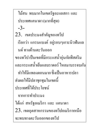 ไม้สน พบมากในเขตรัฐอะแลสกา และ
ประเทศแคนาดา(มากที่สุด)
-3-
23. เขตประมงสาคัญของทวีป
เรียกว่า แกรนแบงค์ อยู่รอบๆเกาะนิวฟันแล
นด์ทางด้านตะวันออก
ของทวีปเป็นเขตที่มีกระแสน้าอุ่นกัลฟ์สตรีม
และกระแสน้าเย็นแลบราดอร์ไหลมาบรรจบกัน
ทาให้มีแพลงตอนมากซึ่งเป็นอาหารปลา
ส่งผลให้มีปลาชุกชุมในเขตนี้
ประเทศที่ได้ประโยชน์
จากการทาประมง
ได้แก่ สหรัฐอเมริกา และ แคนาดา
23. เขตอุตสาหกรรมของทวีปอเมริกาเหนือ
จะพบทางตะวันออกของทวีป
 