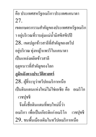 คือ ประเทศสหรัฐอเมริกาประเทศแคนาดา
27.
เขตเกษตรกรรมสาคัญของประเทศสหรัฐอเมริก
า อยู่บริเวณที่ราบลุ่มแม่น้ามิสซิสซิปปี
28. เขตปลูกข้าวสาลีที่สาคัญของทวีป
อยู่บริเวณทุ่งหญ้าแพรรีในแคนาดา
เป็นแหล่งผลิตข้าวสาลี
ฤดูหนาวที่สาคัญของโลก
ภูมิหลังทางประวัติศาสตร์
28. ผู้ที่ระบุว่าทวีปอเมริกาเหนือ
เป็นดินแดนแห่งใหม่ไม่ใช่เอเชีย คือ อเมริโก
เวชปุชชี
จึงตั้งชื่อดินแดนที่พบใหม่นี้ว่า
อเมริกา เพื่อเป็นเกียรติแก่อเมริโก เวชปุชชี
29. ชนพื้นเมืองเดิมในทวีปอเมริกาเหนือ
 